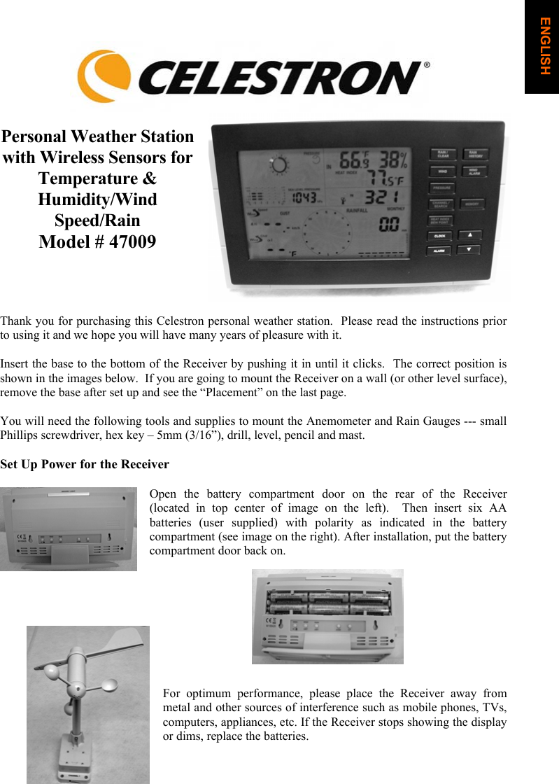 Personal Weather Station with Wireless Sensors for Temperature &amp; Humidity/WindSpeed/RainModel # 47009 Thank you for purchasing this Celestron personal weather station.  Please read the instructions prior to using it and we hope you will have many years of pleasure with it. Insert the base to the bottom of the Receiver by pushing it in until it clicks.  The correct position is shown in the images below.  If you are going to mount the Receiver on a wall (or other level surface), remove the base after set up and see the &ldquo;Placement&rdquo; on the last page. You will need the following tools and supplies to mount the Anemometer and Rain Gauges --- small Phillips screwdriver, hex key &ndash; 5mm (3/16&rdquo;), drill, level, pencil and mast. Set Up Power for the Receiver Open the battery compartment door on the rear of the Receiver  (located in top center of image on the left).  Then insert six AA batteries (user supplied) with polarity as indicated in the battery compartment (see image on the right). After installation, put the battery compartment door back on. For optimum performance, please place the Receiver away from metal and other sources of interference such as mobile phones, TVs, computers, appliances, etc. If the Receiver stops showing the display or dims, replace the batteries. ENGLISH