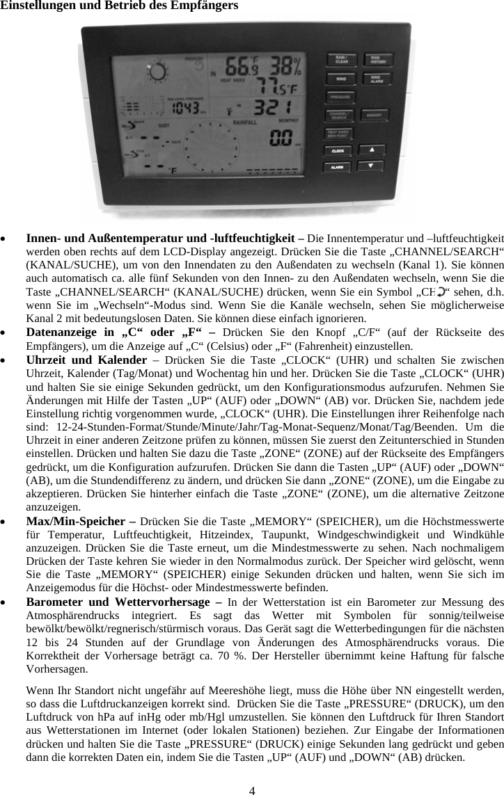 4Einstellungen und Betrieb des Empf&auml;ngers xInnen- und Au&szlig;entemperatur und -luftfeuchtigkeit &ndash;Die Innentemperatur und &ndash;luftfeuchtigkeit werden oben rechts auf dem LCD-Display angezeigt. Dr&uuml;cken Sie die Taste &bdquo;CHANNEL/SEARCH&ldquo; (KANAL/SUCHE), um von den Innendaten zu den Au&szlig;endaten zu wechseln (Kanal 1). Sie k&ouml;nnen auch automatisch ca. alle f&uuml;nf Sekunden von den Innen- zu den Au&szlig;endaten wechseln, wenn Sie die Taste &bdquo;CHANNEL/SEARCH&ldquo; (KANAL/SUCHE) dr&uuml;cken, wenn Sie ein Symbol &bdquo;CH  &ldquo; sehen, d.h. wenn Sie im &bdquo;Wechseln&ldquo;-Modus sind. Wenn Sie die Kan&auml;le wechseln, sehen Sie m&ouml;glicherweise Kanal 2 mit bedeutungslosen Daten. Sie k&ouml;nnen diese einfach ignorieren.xDatenanzeige in &bdquo;C&ldquo; oder &bdquo;F&ldquo; &ndash; Dr&uuml;cken Sie den Knopf &bdquo;C/F&ldquo; (auf der R&uuml;ckseite des Empf&auml;ngers), um die Anzeige auf &bdquo;C&ldquo; (Celsius) oder &bdquo;F&ldquo; (Fahrenheit) einzustellen. xUhrzeit und Kalender &ndash; Dr&uuml;cken Sie die Taste &bdquo;CLOCK&ldquo; (UHR) und schalten Sie zwischen Uhrzeit, Kalender (Tag/Monat) und Wochentag hin und her. Dr&uuml;cken Sie die Taste &bdquo;CLOCK&ldquo; (UHR) und halten Sie sie einige Sekunden gedr&uuml;ckt, um den Konfigurationsmodus aufzurufen. Nehmen Sie &Auml;nderungen mit Hilfe der Tasten &bdquo;UP&ldquo; (AUF) oder &bdquo;DOWN&ldquo; (AB) vor. Dr&uuml;cken Sie, nachdem jede Einstellung richtig vorgenommen wurde, &bdquo;CLOCK&ldquo; (UHR). Die Einstellungen ihrer Reihenfolge nach sind: 12-24-Stunden-Format/Stunde/Minute/Jahr/Tag-Monat-Sequenz/Monat/Tag/Beenden. Um die Uhrzeit in einer anderen Zeitzone pr&uuml;fen zu k&ouml;nnen, m&uuml;ssen Sie zuerst den Zeitunterschied in Stunden einstellen. Dr&uuml;cken und halten Sie dazu die Taste &bdquo;ZONE&ldquo; (ZONE) auf der R&uuml;ckseite des Empf&auml;ngers gedr&uuml;ckt, um die Konfiguration aufzurufen. Dr&uuml;cken Sie dann die Tasten &bdquo;UP&ldquo; (AUF) oder &bdquo;DOWN&ldquo; (AB), um die Stundendifferenz zu &auml;ndern, und dr&uuml;cken Sie dann &bdquo;ZONE&ldquo; (ZONE), um die Eingabe zu akzeptieren. Dr&uuml;cken Sie hinterher einfach die Taste &bdquo;ZONE&ldquo; (ZONE), um die alternative Zeitzone anzuzeigen.xMax/Min-Speicher &ndash; Dr&uuml;cken Sie die Taste &bdquo;MEMORY&ldquo; (SPEICHER), um die H&ouml;chstmesswerte f&uuml;r Temperatur, Luftfeuchtigkeit, Hitzeindex, Taupunkt, Windgeschwindigkeit und Windk&uuml;hle anzuzeigen. Dr&uuml;cken Sie die Taste erneut, um die Mindestmesswerte zu sehen. Nach nochmaligem Dr&uuml;cken der Taste kehren Sie wieder in den Normalmodus zur&uuml;ck. Der Speicher wird gel&ouml;scht, wenn Sie die Taste &bdquo;MEMORY&ldquo; (SPEICHER) einige Sekunden dr&uuml;cken und halten, wenn Sie sich im Anzeigemodus f&uuml;r die H&ouml;chst- oder Mindestmesswerte befinden. xBarometer und Wettervorhersage &ndash; In der Wetterstation ist ein Barometer zur Messung des Atmosph&auml;rendrucks integriert. Es sagt das Wetter mit Symbolen f&uuml;r sonnig/teilweise bew&ouml;lkt/bew&ouml;lkt/regnerisch/st&uuml;rmisch voraus. Das Ger&auml;t sagt die Wetterbedingungen f&uuml;r die n&auml;chsten 12 bis 24 Stunden auf der Grundlage von &Auml;nderungen des Atmosph&auml;rendrucks voraus. Die Korrektheit der Vorhersage betr&auml;gt ca. 70 %. Der Hersteller &uuml;bernimmt keine Haftung f&uuml;r falsche Vorhersagen.Wenn Ihr Standort nicht ungef&auml;hr auf Meeresh&ouml;he liegt, muss die H&ouml;he &uuml;ber NN eingestellt werden, so dass die Luftdruckanzeigen korrekt sind.  Dr&uuml;cken Sie die Taste &bdquo;PRESSURE&ldquo; (DRUCK), um den Luftdruck von hPa auf inHg oder mb/Hgl umzustellen. Sie k&ouml;nnen den Luftdruck f&uuml;r Ihren Standort aus Wetterstationen im Internet (oder lokalen Stationen) beziehen. Zur Eingabe der Informationen dr&uuml;cken und halten Sie die Taste &bdquo;PRESSURE&ldquo; (DRUCK) einige Sekunden lang gedr&uuml;ckt und geben dann die korrekten Daten ein, indem Sie die Tasten &bdquo;UP&ldquo; (AUF) und &bdquo;DOWN&ldquo; (AB) dr&uuml;cken. 