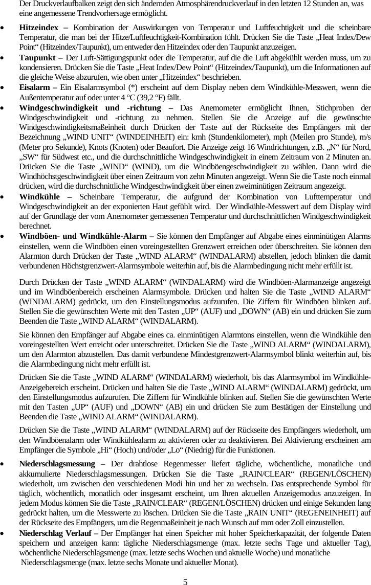 5Der Druckverlaufbalken zeigt den sich &auml;ndernden Atmosph&auml;rendruckverlauf in den letzten 12 Stunden an, was eine angemessene Trendvorhersage erm&ouml;glicht. xHitzeindex  &ndash;Kombination der Auswirkungen von Temperatur und Luftfeuchtigkeit und die scheinbare Temperatur, die man bei der Hitze/Luftfeuchtigkeit-Kombination f&uuml;hlt. Dr&uuml;cken Sie die Taste &bdquo;Heat Index/Dew Point&ldquo; (Hitzeindex/Taupunkt), um entweder den Hitzeindex oder den Taupunkt anzuzeigen. xTaupunkt &ndash;Der Luft-S&auml;ttigungspunkt oder die Temperatur, auf die die Luft abgek&uuml;hlt werden muss, um zu kondensieren. Dr&uuml;cken Sie die Taste &bdquo;Heat Index/Dew Point&ldquo; (Hitzeindex/Taupunkt), um die Informationen auf die gleiche Weise abzurufen, wie oben unter &bdquo;Hitzeindex&ldquo; beschrieben.xEisalarm &ndash; Ein Eisalarmsymbol (*) erscheint auf dem Display neben dem Windk&uuml;hle-Messwert, wenn die Au&szlig;entemperatur auf oder unter 4 &deg;C (39,2 &deg;F) f&auml;llt. xWindgeschwindigkeit und -richtung &ndash; Das Anemometer erm&ouml;glicht Ihnen, Stichproben der Windgeschwindigkeit und -richtung zu nehmen. Stellen Sie die Anzeige auf die gew&uuml;nschte Windgeschwindigkeitsma&szlig;einheit durch Dr&uuml;cken der Taste auf der R&uuml;ckseite des Empf&auml;ngers mit der Bezeichnung &bdquo;WIND UNIT&ldquo; (WINDEINHEIT) ein: kmh (Stundenkilometer), mph (Meilen pro Stunde), m/s (Meter pro Sekunde), Knots (Knoten) oder Beaufort. Die Anzeige zeigt 16 Windrichtungen, z.B. &bdquo;N&ldquo; f&uuml;r Nord, &bdquo;SW&ldquo; f&uuml;r S&uuml;dwest etc., und die durchschnittliche Windgeschwindigkeit in einem Zeitraum von 2 Minuten an. Dr&uuml;cken Sie die Taste &bdquo;WIND&ldquo; (WIND), um die Windb&ouml;engeschwindigkeit zu w&auml;hlen. Dann wird die Windh&ouml;chstgeschwindigkeit &uuml;ber einen Zeitraum von zehn Minuten angezeigt. Wenn Sie die Taste noch einmal dr&uuml;cken, wird die durchschnittliche Windgeschwindigkeit &uuml;ber einen zweimin&uuml;tigen Zeitraum angezeigt. xWindk&uuml;hle &ndash; Scheinbare Temperatur, die aufgrund der Kombination von Lufttemperatur und Windgeschwindigkeit an der exponierten Haut gef&uuml;hlt wird.  Der Windk&uuml;hle-Messwert auf dem Display wird auf der Grundlage der vom Anemometer gemessenen Temperatur und durchschnittlichen Windgeschwindigkeit berechnet. xWindb&ouml;en- und Windk&uuml;hle-Alarm &ndash; Sie k&ouml;nnen den Empf&auml;nger auf Abgabe eines einmin&uuml;tigen Alarms einstellen, wenn die Windb&ouml;en einen voreingestellten Grenzwert erreichen oder &uuml;berschreiten. Sie k&ouml;nnen den Alarmton durch Dr&uuml;cken der Taste &bdquo;WIND ALARM&ldquo; (WINDALARM) abstellen, jedoch blinken die damit verbundenen H&ouml;chstgrenzwert-Alarmsymbole weiterhin auf, bis die Alarmbedingung nicht mehr erf&uuml;llt ist. Durch Dr&uuml;cken der Taste &bdquo;WIND ALARM&ldquo; (WINDALARM) wird die Windb&ouml;en-Alarmanzeige angezeigt und im Windb&ouml;enbereich erscheinen Alarmsymbole. Dr&uuml;cken und halten Sie die Taste &bdquo;WIND ALARM&ldquo; (WINDALARM) gedr&uuml;ckt, um den Einstellungsmodus aufzurufen. Die Ziffern f&uuml;r Windb&ouml;en blinken auf. Stellen Sie die gew&uuml;nschten Werte mit den Tasten &bdquo;UP&ldquo; (AUF) und &bdquo;DOWN&ldquo; (AB) ein und dr&uuml;cken Sie zum Beenden die Taste &bdquo;WIND ALARM&ldquo; (WINDALARM). Sie k&ouml;nnen den Empf&auml;nger auf Abgabe eines ca. einmin&uuml;tigen Alarmtons einstellen, wenn die Windk&uuml;hle den voreingestellten Wert erreicht oder unterschreitet. Dr&uuml;cken Sie die Taste &bdquo;WIND ALARM&ldquo; (WINDALARM), um den Alarmton abzustellen. Das damit verbundene Mindestgrenzwert-Alarmsymbol blinkt weiterhin auf, bis die Alarmbedingung nicht mehr erf&uuml;llt ist. Dr&uuml;cken Sie die Taste &bdquo;WIND ALARM&ldquo; (WINDALARM) wiederholt, bis das Alarmsymbol im Windk&uuml;hle-Anzeigebereich erscheint. Dr&uuml;cken und halten Sie die Taste &bdquo;WIND ALARM&ldquo; (WINDALARM) gedr&uuml;ckt, um den Einstellungsmodus aufzurufen. Die Ziffern f&uuml;r Windk&uuml;hle blinken auf. Stellen Sie die gew&uuml;nschten Werte mit den Tasten &bdquo;UP&ldquo; (AUF) und &bdquo;DOWN&ldquo; (AB) ein und dr&uuml;cken Sie zum Best&auml;tigen der Einstellung und Beenden die Taste &bdquo;WIND ALARM&ldquo; (WINDALARM).  Dr&uuml;cken Sie die Taste &bdquo;WIND ALARM&ldquo; (WINDALARM) auf der R&uuml;ckseite des Empf&auml;ngers wiederholt, um den Windb&ouml;enalarm oder Windk&uuml;hlealarm zu aktivieren oder zu deaktivieren. Bei Aktivierung erscheinen am Empf&auml;nger die Symbole &bdquo;Hi&ldquo; (Hoch) und/oder &bdquo;Lo&ldquo; (Niedrig) f&uuml;r die Funktionen.  xNiederschlagsmessung &ndash; Der drahtlose Regenmesser liefert t&auml;gliche, w&ouml;chentliche, monatliche und akkumulierte Niederschlagsmessungen. Dr&uuml;cken Sie die Taste &bdquo;RAIN/CLEAR&ldquo; (REGEN/L&Ouml;SCHEN) wiederholt, um zwischen den verschiedenen Modi hin und her zu wechseln. Das entsprechende Symbol f&uuml;r t&auml;glich, w&ouml;chentlich, monatlich oder insgesamt erscheint, um Ihren aktuellen Anzeigemodus anzuzeigen. In jedem Modus k&ouml;nnen Sie die Taste &bdquo;RAIN/CLEAR&ldquo; (REGEN/L&Ouml;SCHEN) dr&uuml;cken und einige Sekunden lang gedr&uuml;ckt halten, um die Messwerte zu l&ouml;schen. Dr&uuml;cken Sie die Taste &bdquo;RAIN UNIT&ldquo; (REGENEINHEIT) auf der R&uuml;ckseite des Empf&auml;ngers, um die Regenma&szlig;einheit je nach Wunsch auf mm oder Zoll einzustellen. xNiederschlag Verlauf &ndash; Der Empf&auml;nger hat einen Speicher mit hoher Speicherkapazit&auml;t, der folgende Daten speichern und anzeigen kann: t&auml;gliche Niederschlagsmenge (max. letzte sechs Tage und aktueller Tag), w&ouml;chentliche Niederschlagsmenge (max. letzte sechs Wochen und aktuelle Woche) und monatliche  Niederschlagsmenge (max. letzte sechs Monate und aktueller Monat).