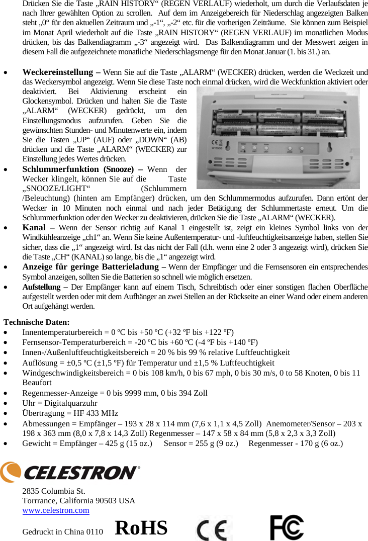 Dr&uuml;cken Sie die Taste &bdquo;RAIN HISTORY&ldquo; (REGEN VERLAUF) wiederholt, um durch die Verlaufsdaten je nach Ihrer gew&auml;hlten Option zu scrollen.  Auf dem im Anzeigebereich f&uuml;r Niederschlag angezeigten Balken steht &bdquo;0&ldquo; f&uuml;r den aktuellen Zeitraum und &bdquo;-1&ldquo;, &bdquo;-2&ldquo; etc. f&uuml;r die vorherigen Zeitr&auml;ume.  Sie k&ouml;nnen zum Beispiel im Monat April wiederholt auf die Taste &bdquo;RAIN HISTORY&ldquo; (REGEN VERLAUF) im monatlichen Modus dr&uuml;cken, bis das Balkendiagramm &bdquo;-3&ldquo; angezeigt wird.  Das Balkendiagramm und der Messwert zeigen in diesem Fall die aufgezeichnete monatliche Niederschlagsmenge f&uuml;r den Monat Januar (1. bis 31.) an. xWeckereinstellung &ndash; Wenn Sie auf die Taste &bdquo;ALARM&ldquo; (WECKER) dr&uuml;cken, werden die Weckzeit und das Weckersymbol angezeigt. Wenn Sie diese Taste noch einmal dr&uuml;cken, wird die Weckfunktion aktiviert oder deaktiviert. Bei Aktivierung erscheint ein Glockensymbol. Dr&uuml;cken und halten Sie die Taste &bdquo;ALARM&ldquo; (WECKER) gedr&uuml;ckt, um den Einstellungsmodus aufzurufen. Geben Sie die gew&uuml;nschten Stunden- und Minutenwerte ein, indem Sie die Tasten &bdquo;UP&ldquo; (AUF) oder &bdquo;DOWN&ldquo; (AB) dr&uuml;cken und die Taste &bdquo;ALARM&ldquo; (WECKER) zur Einstellung jedes Wertes dr&uuml;cken. xSchlummerfunktion (Snooze) &ndash; Wenn  der Wecker klingelt, k&ouml;nnen Sie auf die        Taste &bdquo;SNOOZE/LIGHT&ldquo; (Schlummern /Beleuchtung) (hinten am Empf&auml;nger) dr&uuml;cken, um den Schlummermodus aufzurufen. Dann ert&ouml;nt der Wecker in 10 Minuten noch einmal und nach jeder Bet&auml;tigung der Schlummertaste erneut. Um die Schlummerfunktion oder den Wecker zu deaktivieren, dr&uuml;cken Sie die Taste &bdquo;ALARM&ldquo; (WECKER).xKanal &ndash; Wenn der Sensor richtig auf Kanal 1 eingestellt ist, zeigt ein kleines Symbol links von der Windk&uuml;hleanzeige &bdquo;ch1&ldquo; an. Wenn Sie keine Au&szlig;entemperatur- und -luftfeuchtigkeitsanzeige haben, stellen Sie sicher, dass die &bdquo;1&ldquo; angezeigt wird. Ist das nicht der Fall (d.h. wenn eine 2 oder 3 angezeigt wird), dr&uuml;cken Sie die Taste &bdquo;CH&ldquo; (KANAL) so lange, bis die &bdquo;1&ldquo; angezeigt wird. xAnzeige f&uuml;r geringe Batterieladung &ndash;Wenn der Empf&auml;nger und die Fernsensoren ein entsprechendes Symbol anzeigen, sollten Sie die Batterien so schnell wie m&ouml;glich ersetzen.xAufstellung &ndash; Der Empf&auml;nger kann auf einem Tisch, Schreibtisch oder einer sonstigen flachen Oberfl&auml;che aufgestellt werden oder mit dem Aufh&auml;nger an zwei Stellen an der R&uuml;ckseite an einer Wand oder einem anderen Ort aufgeh&auml;ngt werden.Technische Daten: xInnentemperaturbereich = 0 &ordm;C bis +50 &ordm;C (+32 &ordm;F bis +122 &ordm;F)  xFernsensor-Temperaturbereich = -20 &ordm;C bis +60 &ordm;C (-4 &ordm;F bis +140 &ordm;F) xInnen-/Au&szlig;enluftfeuchtigkeitsbereich = 20 % bis 99 % relative Luftfeuchtigkeit xAufl&ouml;sung = &plusmn;0,5 &ordm;C (&plusmn;1,5 &ordm;F) f&uuml;r Temperatur und &plusmn;1,5 % Luftfeuchtigkeit xWindgeschwindigkeitsbereich = 0 bis 108 km/h, 0 bis 67 mph, 0 bis 30 m/s, 0 to 58 Knoten, 0 bis 11 Beaufort xRegenmesser-Anzeige = 0 bis 9999 mm, 0 bis 394 Zoll xUhr = Digitalquarzuhr x&Uuml;bertragung = HF 433 MHz xAbmessungen = Empf&auml;nger &ndash; 193 x 28 x 114 mm (7,6 x 1,1 x 4,5 Zoll)  Anemometer/Sensor &ndash; 203 x 198 x 363 mm (8,0 x 7,8 x 14,3 Zoll) Regenmesser &ndash; 147 x 58 x 84 mm (5,8 x 2,3 x 3,3 Zoll) xGewicht = Empf&auml;nger &ndash; 425 g (15 oz.)  Sensor = 255 g (9 oz.)  Regenmesser - 170 g (6 oz.)2835 Columbia St. Torrrance, California 90503 USA www.celestron.comGedruckt in China 0110     RoHS