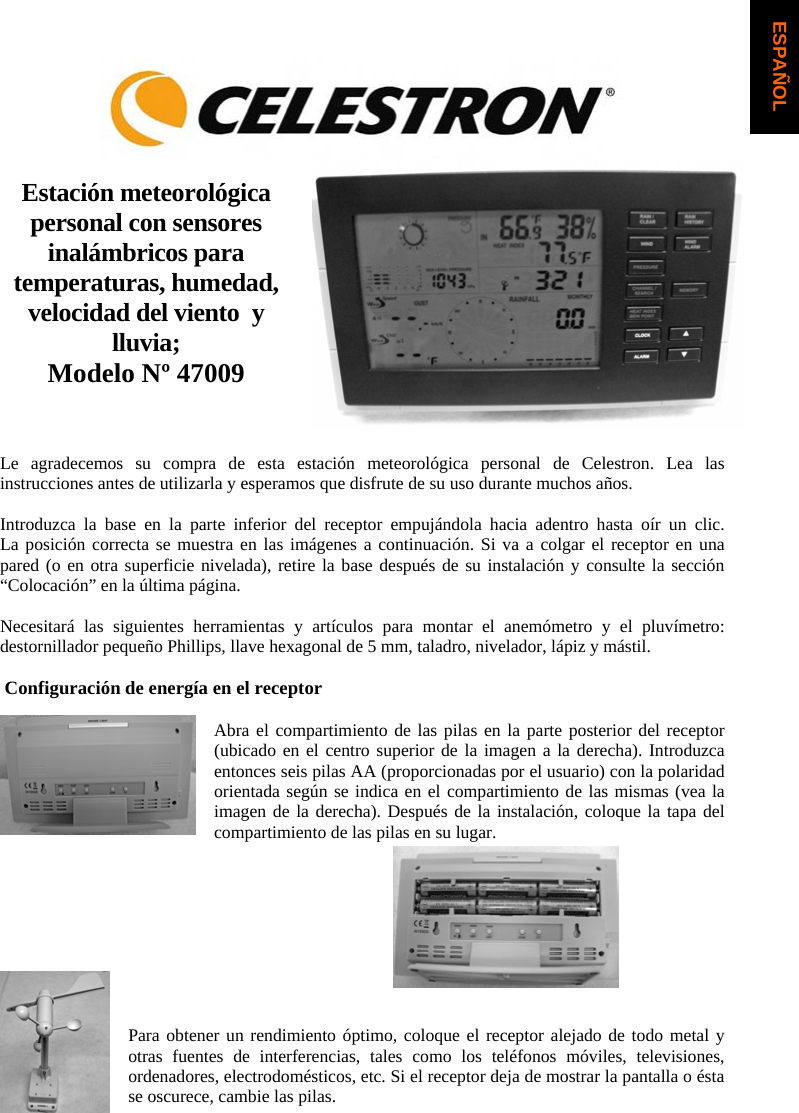 Estaci&oacute;n meteorol&oacute;gica personal con sensores inal&aacute;mbricos para temperaturas, humedad, velocidad del viento  y lluvia;Modelo N&ordm; 47009 Le agradecemos su compra de esta estaci&oacute;n meteorol&oacute;gica personal de Celestron. Lea las instrucciones antes de utilizarla y esperamos que disfrute de su uso durante muchos a&ntilde;os.Introduzca la base en la parte inferior del receptor empuj&aacute;ndola hacia adentro hasta o&iacute;r un clic.  La posici&oacute;n correcta se muestra en las im&aacute;genes a continuaci&oacute;n. Si va a colgar el receptor en una pared (o en otra superficie nivelada), retire la base despu&eacute;s de su instalaci&oacute;n y consulte la secci&oacute;n &ldquo;Colocaci&oacute;n&rdquo; en la &uacute;ltima p&aacute;gina.Necesitar&aacute; las siguientes herramientas y art&iacute;culos para montar el anem&oacute;metro y el pluv&iacute;metro: destornillador peque&ntilde;o Phillips, llave hexagonal de 5 mm, taladro, nivelador, l&aacute;piz y m&aacute;stil.  Configuraci&oacute;n de energ&iacute;a en el receptor Abra el compartimiento de las pilas en la parte posterior del receptor (ubicado en el centro superior de la imagen a la derecha). Introduzca entonces seis pilas AA (proporcionadas por el usuario) con la polaridad orientada seg&uacute;n se indica en el compartimiento de las mismas (vea la imagen de la derecha). Despu&eacute;s de la instalaci&oacute;n, coloque la tapa del compartimiento de las pilas en su lugar.Para obtener un rendimiento &oacute;ptimo, coloque el receptor alejado de todo metal y otras fuentes de interferencias, tales como los tel&eacute;fonos m&oacute;viles, televisiones, ordenadores, electrodom&eacute;sticos, etc. Si el receptor deja de mostrar la pantalla o &eacute;sta se oscurece, cambie las pilas.  ESPA&Ntilde;OL
