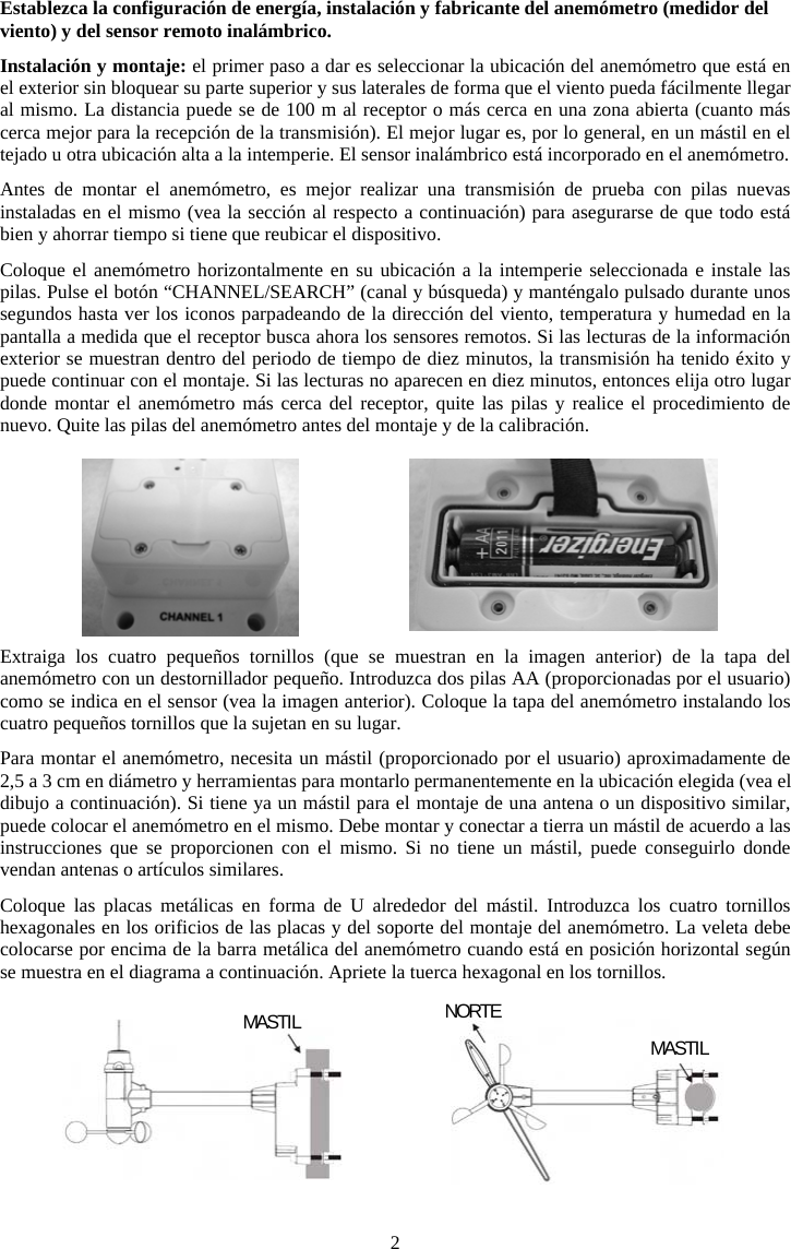 2Establezca la configuraci&oacute;n de energ&iacute;a, instalaci&oacute;n y fabricante del anem&oacute;metro (medidor del viento) y del sensor remoto inal&aacute;mbrico.Instalaci&oacute;n y montaje: el primer paso a dar es seleccionar la ubicaci&oacute;n del anem&oacute;metro que est&aacute; en el exterior sin bloquear su parte superior y sus laterales de forma que el viento pueda f&aacute;cilmente llegar al mismo. La distancia puede se de 100 m al receptor o m&aacute;s cerca en una zona abierta (cuanto m&aacute;s cerca mejor para la recepci&oacute;n de la transmisi&oacute;n). El mejor lugar es, por lo general, en un m&aacute;stil en el tejado u otra ubicaci&oacute;n alta a la intemperie. El sensor inal&aacute;mbrico est&aacute; incorporado en el anem&oacute;metro.Antes de montar el anem&oacute;metro, es mejor realizar una transmisi&oacute;n de prueba con pilas nuevas instaladas en el mismo (vea la secci&oacute;n al respecto a continuaci&oacute;n) para asegurarse de que todo est&aacute; bien y ahorrar tiempo si tiene que reubicar el dispositivo. Coloque el anem&oacute;metro horizontalmente en su ubicaci&oacute;n a la intemperie seleccionada e instale las pilas. Pulse el bot&oacute;n &ldquo;CHANNEL/SEARCH&rdquo; (canal y b&uacute;squeda) y mant&eacute;ngalo pulsado durante unos segundos hasta ver los iconos parpadeando de la direcci&oacute;n del viento, temperatura y humedad en la pantalla a medida que el receptor busca ahora los sensores remotos. Si las lecturas de la informaci&oacute;n exterior se muestran dentro del periodo de tiempo de diez minutos, la transmisi&oacute;n ha tenido &eacute;xito y puede continuar con el montaje. Si las lecturas no aparecen en diez minutos, entonces elija otro lugar donde montar el anem&oacute;metro m&aacute;s cerca del receptor, quite las pilas y realice el procedimiento de nuevo. Quite las pilas del anem&oacute;metro antes del montaje y de la calibraci&oacute;n.Extraiga los cuatro peque&ntilde;os tornillos (que se muestran en la imagen anterior) de la tapa del anem&oacute;metro con un destornillador peque&ntilde;o. Introduzca dos pilas AA (proporcionadas por el usuario) como se indica en el sensor (vea la imagen anterior). Coloque la tapa del anem&oacute;metro instalando los cuatro peque&ntilde;os tornillos que la sujetan en su lugar.Para montar el anem&oacute;metro, necesita un m&aacute;stil (proporcionado por el usuario) aproximadamente de 2,5 a 3 cm en di&aacute;metro y herramientas para montarlo permanentemente en la ubicaci&oacute;n elegida (vea el dibujo a continuaci&oacute;n). Si tiene ya un m&aacute;stil para el montaje de una antena o un dispositivo similar, puede colocar el anem&oacute;metro en el mismo. Debe montar y conectar a tierra un m&aacute;stil de acuerdo a las instrucciones que se proporcionen con el mismo. Si no tiene un m&aacute;stil, puede conseguirlo donde vendan antenas o art&iacute;culos similares.Coloque las placas met&aacute;licas en forma de U alrededor del m&aacute;stil. Introduzca los cuatro tornillos hexagonales en los orificios de las placas y del soporte del montaje del anem&oacute;metro. La veleta debe colocarse por encima de la barra met&aacute;lica del anem&oacute;metro cuando est&aacute; en posici&oacute;n horizontal seg&uacute;n se muestra en el diagrama a continuaci&oacute;n. Apriete la tuerca hexagonal en los tornillos.MASTIL  NORTEMASTIL 