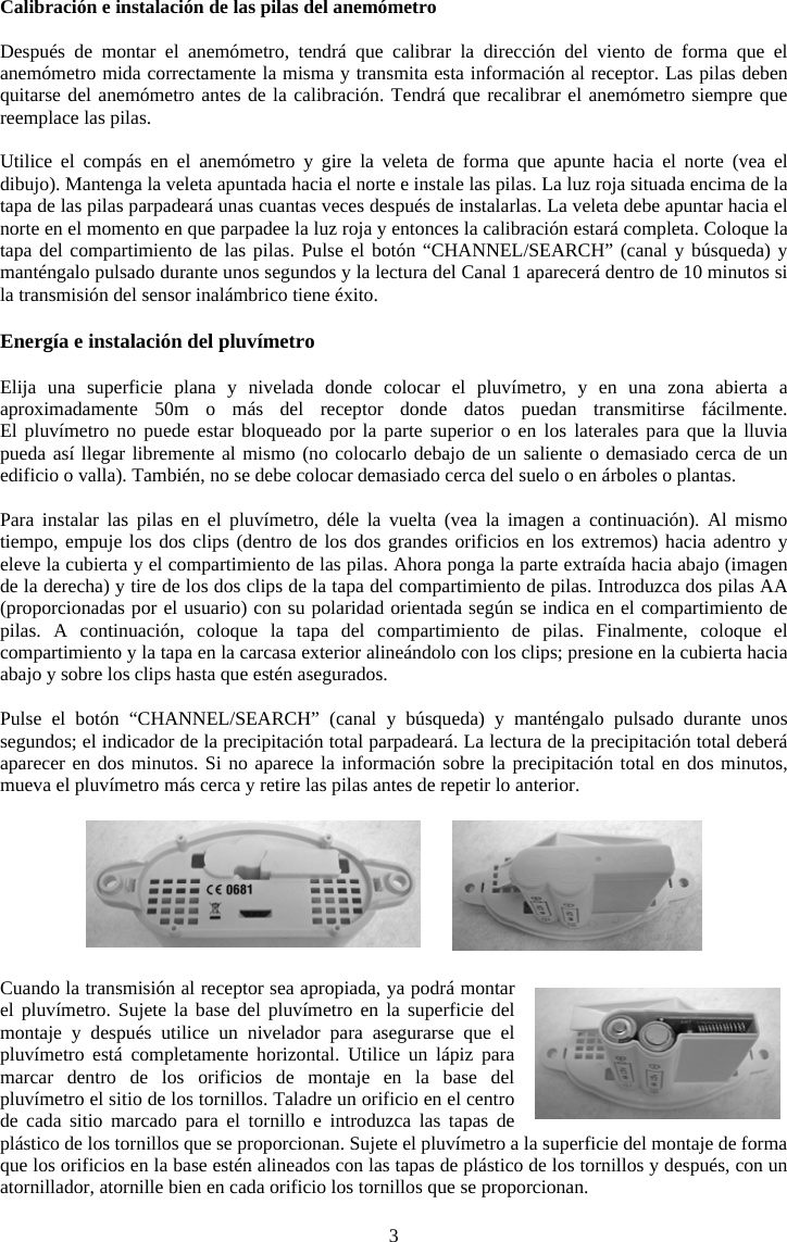 3Calibraci&oacute;n e instalaci&oacute;n de las pilas del anem&oacute;metro Despu&eacute;s de montar el anem&oacute;metro, tendr&aacute; que calibrar la direcci&oacute;n del viento de forma que el anem&oacute;metro mida correctamente la misma y transmita esta informaci&oacute;n al receptor. Las pilas deben quitarse del anem&oacute;metro antes de la calibraci&oacute;n. Tendr&aacute; que recalibrar el anem&oacute;metro siempre que reemplace las pilas.Utilice el comp&aacute;s en el anem&oacute;metro y gire la veleta de forma que apunte hacia el norte (vea el dibujo). Mantenga la veleta apuntada hacia el norte e instale las pilas. La luz roja situada encima de la tapa de las pilas parpadear&aacute; unas cuantas veces despu&eacute;s de instalarlas. La veleta debe apuntar hacia el norte en el momento en que parpadee la luz roja y entonces la calibraci&oacute;n estar&aacute; completa. Coloque la tapa del compartimiento de las pilas. Pulse el bot&oacute;n &ldquo;CHANNEL/SEARCH&rdquo; (canal y b&uacute;squeda) y mant&eacute;ngalo pulsado durante unos segundos y la lectura del Canal 1 aparecer&aacute; dentro de 10 minutos si la transmisi&oacute;n del sensor inal&aacute;mbrico tiene &eacute;xito.Energ&iacute;a e instalaci&oacute;n del pluv&iacute;metro Elija una superficie plana y nivelada donde colocar el pluv&iacute;metro, y en una zona abierta a aproximadamente 50m o m&aacute;s del receptor donde datos puedan transmitirse f&aacute;cilmente.  El pluv&iacute;metro no puede estar bloqueado por la parte superior o en los laterales para que la lluvia pueda as&iacute; llegar libremente al mismo (no colocarlo debajo de un saliente o demasiado cerca de un edificio o valla). Tambi&eacute;n, no se debe colocar demasiado cerca del suelo o en &aacute;rboles o plantas.Para instalar las pilas en el pluv&iacute;metro, d&eacute;le la vuelta (vea la imagen a continuaci&oacute;n). Al mismo tiempo, empuje los dos clips (dentro de los dos grandes orificios en los extremos) hacia adentro y eleve la cubierta y el compartimiento de las pilas. Ahora ponga la parte extra&iacute;da hacia abajo (imagen de la derecha) y tire de los dos clips de la tapa del compartimiento de pilas. Introduzca dos pilas AA (proporcionadas por el usuario) con su polaridad orientada seg&uacute;n se indica en el compartimiento de pilas. A continuaci&oacute;n, coloque la tapa del compartimiento de pilas. Finalmente, coloque el compartimiento y la tapa en la carcasa exterior aline&aacute;ndolo con los clips; presione en la cubierta hacia abajo y sobre los clips hasta que est&eacute;n asegurados.Pulse el bot&oacute;n &ldquo;CHANNEL/SEARCH&rdquo; (canal y b&uacute;squeda) y mant&eacute;ngalo pulsado durante unos segundos; el indicador de la precipitaci&oacute;n total parpadear&aacute;. La lectura de la precipitaci&oacute;n total deber&aacute; aparecer en dos minutos. Si no aparece la informaci&oacute;n sobre la precipitaci&oacute;n total en dos minutos, mueva el pluv&iacute;metro m&aacute;s cerca y retire las pilas antes de repetir lo anterior.Cuando la transmisi&oacute;n al receptor sea apropiada, ya podr&aacute; montar el pluv&iacute;metro. Sujete la base del pluv&iacute;metro en la superficie del montaje y despu&eacute;s utilice un nivelador para asegurarse que el pluv&iacute;metro est&aacute; completamente horizontal. Utilice un l&aacute;piz para marcar dentro de los orificios de montaje en la base del pluv&iacute;metro el sitio de los tornillos. Taladre un orificio en el centro de cada sitio marcado para el tornillo e introduzca las tapas de pl&aacute;stico de los tornillos que se proporcionan. Sujete el pluv&iacute;metro a la superficie del montaje de forma que los orificios en la base est&eacute;n alineados con las tapas de pl&aacute;stico de los tornillos y despu&eacute;s, con un atornillador, atornille bien en cada orificio los tornillos que se proporcionan. 