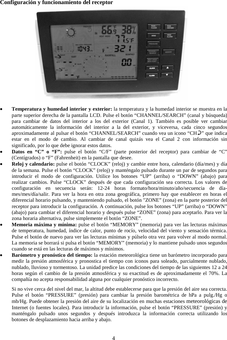 4Configuraci&oacute;n y funcionamiento del receptor xTemperatura y humedad interior y exterior: la temperatura y la humedad interior se muestra en la parte superior derecha de la pantalla LCD. Pulse el bot&oacute;n &ldquo;CHANNEL/SEARCH&rdquo; (canal y b&uacute;squeda) para cambiar de datos del interior a los del exterior (Canal 1). Tambi&eacute;n es posible ver cambiar autom&aacute;ticamente la informaci&oacute;n del interior a la del exterior, y viceversa, cada cinco segundos aproximadamente al pulsar el bot&oacute;n &ldquo;CHANNEL/SEARCH&rdquo; cuando vea un icono &ldquo;CH   &rdquo; que indica estar en el modo de cambio. Al cambiar de canal quiz&aacute;s vea el Canal 2 con informaci&oacute;n sin significado, por lo que debe ignorar estos datos.xDatos en &ldquo;C&rdquo; o &ldquo;F&rdquo;: pulse el bot&oacute;n &ldquo;C/F&rdquo; (parte posterior del receptor) para cambiar de &ldquo;C&rdquo; (Cent&iacute;grados) o &ldquo;F&rdquo; (Fahrenheit) en la pantalla que desee.xReloj y calendario: pulse el bot&oacute;n &ldquo;CLOCK&rdquo; (reloj) y cambie entre hora, calendario (d&iacute;a/mes) y d&iacute;a de la semana. Pulse el bot&oacute;n &ldquo;CLOCK&rdquo; (reloj) y mant&eacute;ngalo pulsado durante un par de segundos para introducir el modo de configuraci&oacute;n. Utilice los botones &ldquo;UP&rdquo; (arriba) o &ldquo;DOWN&rdquo; (abajo) para realizar cambios. Pulse &ldquo;CLOCK&rdquo; despu&eacute;s de que cada configuraci&oacute;n sea correcta. Los valores de configuraci&oacute;n en secuencia ser&aacute;n: 12-24 horas formato/hora/minuto/a&ntilde;o/secuencia de d&iacute;a-mes/mes/d&iacute;a/salir. Para ver la hora en otra zona geogr&aacute;fica, primero hay que establecer en horas el diferencial horario pulsando, y manteniendo pulsado, el bot&oacute;n "ZONE&rdquo; (zona) en la parte posterior del receptor para introducir la configuraci&oacute;n. A continuaci&oacute;n, pulse los botones &ldquo;UP&rdquo; (arriba) o &ldquo;DOWN&rdquo; (abajo) para cambiar el diferencial horario y despu&eacute;s pulse &ldquo;ZONE&rdquo; (zona) para aceptarlo. Para ver la zona horaria alternativa, pulse simplemente el bot&oacute;n &ldquo;ZONE&rdquo;.  xMemoria m&aacute;xima y m&iacute;nima: pulse el bot&oacute;n &ldquo;MEMORY&rdquo; (memoria) para ver las lecturas m&aacute;ximas de temperatura, humedad, &iacute;ndice de calor, punto de roc&iacute;o, velocidad del viento y sensaci&oacute;n t&eacute;rmica. Pulse el bot&oacute;n de nuevo para ver las lecturas m&iacute;nimas y p&uacute;lselo otra vez para volver al modo normal. La memoria se borrar&aacute; si pulsa el bot&oacute;n &ldquo;MEMORY&rdquo; (memoria) y lo mantiene pulsado unos segundos cuando se est&aacute; en las lecturas de m&aacute;ximos y m&iacute;nimos. xBar&oacute;metro y pron&oacute;stico del tiempo: la estaci&oacute;n meteorol&oacute;gica tiene un bar&oacute;metro incorporado para medir la presi&oacute;n atmosf&eacute;rica y pronostica el tiempo con iconos para soleado, parcialmente nublado, nublado, lluvioso y tormentoso. La unidad predice las condiciones del tiempo de las siguientes 12 a 24 horas seg&uacute;n el cambio de la presi&oacute;n atmosf&eacute;rica y su exactitud es de aproximadamente el 70%. La compa&ntilde;&iacute;a no acepta responsabilidad alguna por cualquier pron&oacute;stico incorrecto.Si no vive cerca del nivel del mar, la altitud debe establecerse para que la presi&oacute;n del aire sea correcta. Pulse el bot&oacute;n &ldquo;PRESSURE&rdquo; (presi&oacute;n) para cambiar la presi&oacute;n barom&eacute;trica de hPa a pulg./Hg o mb/Hg. Puede obtener la presi&oacute;n del aire de su localizaci&oacute;n en muchas estaciones meteorol&oacute;gicas de Internet (o fuentes locales). Para introducir la informaci&oacute;n, pulse el bot&oacute;n &ldquo;PRESSURE&rdquo; (presi&oacute;n) y mant&eacute;ngalo pulsado unos segundos y despu&eacute;s introduzca la informaci&oacute;n correcta utilizando los botones de desplazamiento hacia arriba y abajo. 