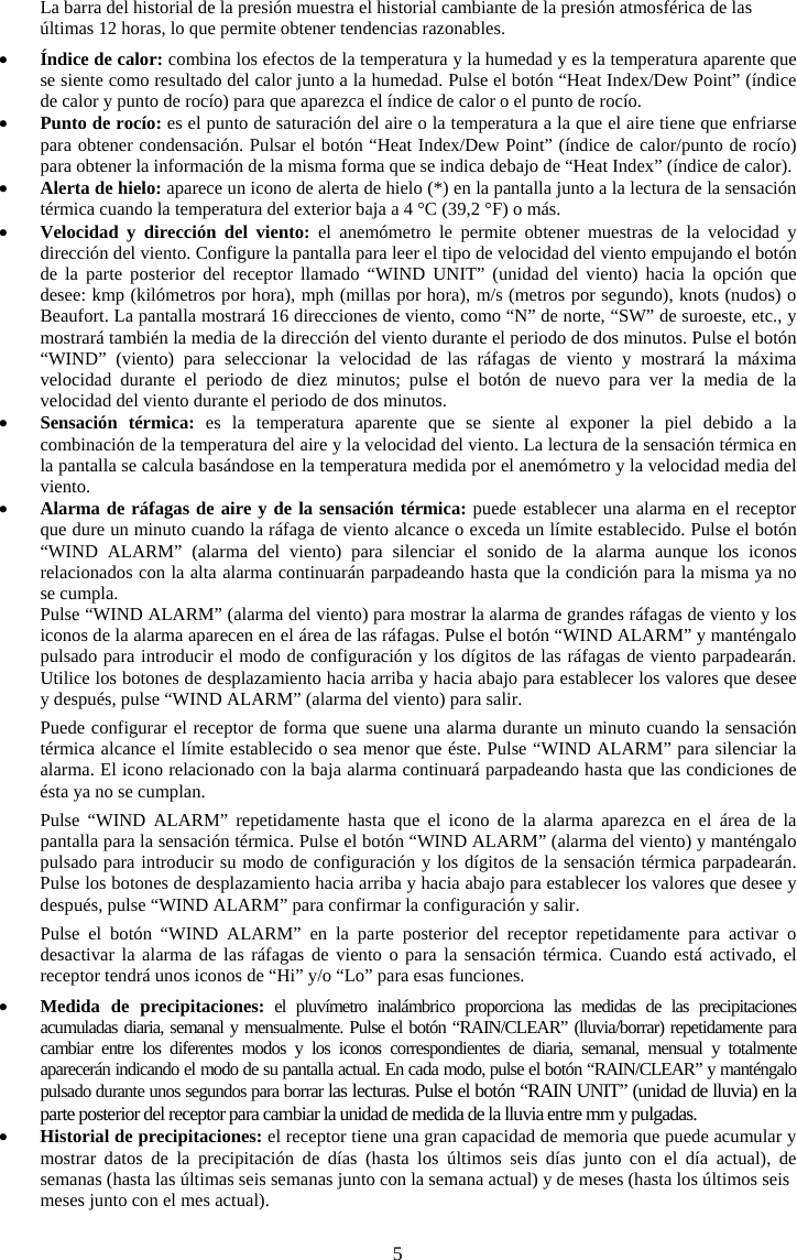 5La barra del historial de la presi&oacute;n muestra el historial cambiante de la presi&oacute;n atmosf&eacute;rica de las &uacute;ltimas 12 horas, lo que permite obtener tendencias razonables. x&Iacute;ndice de calor: combina los efectos de la temperatura y la humedad y es la temperatura aparente que se siente como resultado del calor junto a la humedad. Pulse el bot&oacute;n &ldquo;Heat Index/Dew Point&rdquo; (&iacute;ndice de calor y punto de roc&iacute;o) para que aparezca el &iacute;ndice de calor o el punto de roc&iacute;o. xPunto de roc&iacute;o: es el punto de saturaci&oacute;n del aire o la temperatura a la que el aire tiene que enfriarse para obtener condensaci&oacute;n. Pulsar el bot&oacute;n &ldquo;Heat Index/Dew Point&rdquo; (&iacute;ndice de calor/punto de roc&iacute;o) para obtener la informaci&oacute;n de la misma forma que se indica debajo de &ldquo;Heat Index&rdquo; (&iacute;ndice de calor).xAlerta de hielo: aparece un icono de alerta de hielo (*) en la pantalla junto a la lectura de la sensaci&oacute;n t&eacute;rmica cuando la temperatura del exterior baja a 4 &deg;C (39,2 &deg;F) o m&aacute;s. xVelocidad y direcci&oacute;n del viento: el anem&oacute;metro le permite obtener muestras de la velocidad y direcci&oacute;n del viento. Configure la pantalla para leer el tipo de velocidad del viento empujando el bot&oacute;n de la parte posterior del receptor llamado &ldquo;WIND UNIT&rdquo; (unidad del viento) hacia la opci&oacute;n que desee: kmp (kil&oacute;metros por hora), mph (millas por hora), m/s (metros por segundo), knots (nudos) o Beaufort. La pantalla mostrar&aacute; 16 direcciones de viento, como &ldquo;N&rdquo; de norte, &ldquo;SW&rdquo; de suroeste, etc., y mostrar&aacute; tambi&eacute;n la media de la direcci&oacute;n del viento durante el periodo de dos minutos. Pulse el bot&oacute;n &ldquo;WIND&rdquo; (viento) para seleccionar la velocidad de las r&aacute;fagas de viento y mostrar&aacute; la m&aacute;xima velocidad durante el periodo de diez minutos; pulse el bot&oacute;n de nuevo para ver la media de la velocidad del viento durante el periodo de dos minutos. xSensaci&oacute;n t&eacute;rmica: es la temperatura aparente que se siente al exponer la piel debido a la combinaci&oacute;n de la temperatura del aire y la velocidad del viento. La lectura de la sensaci&oacute;n t&eacute;rmica en la pantalla se calcula bas&aacute;ndose en la temperatura medida por el anem&oacute;metro y la velocidad media del viento.  xAlarma de r&aacute;fagas de aire y de la sensaci&oacute;n t&eacute;rmica: puede establecer una alarma en el receptor que dure un minuto cuando la r&aacute;faga de viento alcance o exceda un l&iacute;mite establecido. Pulse el bot&oacute;n &ldquo;WIND ALARM&rdquo; (alarma del viento) para silenciar el sonido de la alarma aunque los iconos relacionados con la alta alarma continuar&aacute;n parpadeando hasta que la condici&oacute;n para la misma ya no se cumpla. Pulse &ldquo;WIND ALARM&rdquo; (alarma del viento) para mostrar la alarma de grandes r&aacute;fagas de viento y los iconos de la alarma aparecen en el &aacute;rea de las r&aacute;fagas. Pulse el bot&oacute;n &ldquo;WIND ALARM&rdquo; y mant&eacute;ngalo pulsado para introducir el modo de configuraci&oacute;n y los d&iacute;gitos de las r&aacute;fagas de viento parpadear&aacute;n. Utilice los botones de desplazamiento hacia arriba y hacia abajo para establecer los valores que desee y despu&eacute;s, pulse &ldquo;WIND ALARM&rdquo; (alarma del viento) para salir. Puede configurar el receptor de forma que suene una alarma durante un minuto cuando la sensaci&oacute;n t&eacute;rmica alcance el l&iacute;mite establecido o sea menor que &eacute;ste. Pulse &ldquo;WIND ALARM&rdquo; para silenciar la alarma. El icono relacionado con la baja alarma continuar&aacute; parpadeando hasta que las condiciones de &eacute;sta ya no se cumplan. Pulse &ldquo;WIND ALARM&rdquo; repetidamente hasta que el icono de la alarma aparezca en el &aacute;rea de la pantalla para la sensaci&oacute;n t&eacute;rmica. Pulse el bot&oacute;n &ldquo;WIND ALARM&rdquo; (alarma del viento) y mant&eacute;ngalo pulsado para introducir su modo de configuraci&oacute;n y los d&iacute;gitos de la sensaci&oacute;n t&eacute;rmica parpadear&aacute;n. Pulse los botones de desplazamiento hacia arriba y hacia abajo para establecer los valores que desee y despu&eacute;s, pulse &ldquo;WIND ALARM&rdquo; para confirmar la configuraci&oacute;n y salir.  Pulse el bot&oacute;n &ldquo;WIND ALARM&rdquo; en la parte posterior del receptor repetidamente para activar o desactivar la alarma de las r&aacute;fagas de viento o para la sensaci&oacute;n t&eacute;rmica. Cuando est&aacute; activado, el receptor tendr&aacute; unos iconos de &ldquo;Hi&rdquo; y/o &ldquo;Lo&rdquo; para esas funciones. xMedida de precipitaciones: el pluv&iacute;metro inal&aacute;mbrico proporciona las medidas de las precipitaciones acumuladas diaria, semanal y mensualmente. Pulse el bot&oacute;n &ldquo;RAIN/CLEAR&rdquo; (lluvia/borrar) repetidamente para cambiar entre los diferentes modos y los iconos correspondientes de diaria, semanal, mensual y totalmente aparecer&aacute;n indicando el modo de su pantalla actual. En cada modo, pulse el bot&oacute;n &ldquo;RAIN/CLEAR&rdquo; y mant&eacute;ngalo pulsado durante unos segundos para borrar las lecturas. Pulse el bot&oacute;n &ldquo;RAIN UNIT&rdquo; (unidad de lluvia) en la parte posterior del receptor para cambiar la unidad de medida de la lluvia entre mm y pulgadas. xHistorial de precipitaciones: el receptor tiene una gran capacidad de memoria que puede acumular y mostrar datos de la precipitaci&oacute;n de d&iacute;as (hasta los &uacute;ltimos seis d&iacute;as junto con el d&iacute;a actual), desemanas (hasta las &uacute;ltimas seis semanas junto con la semana actual) y de meses (hasta los &uacute;ltimos seis  meses junto con el mes actual).