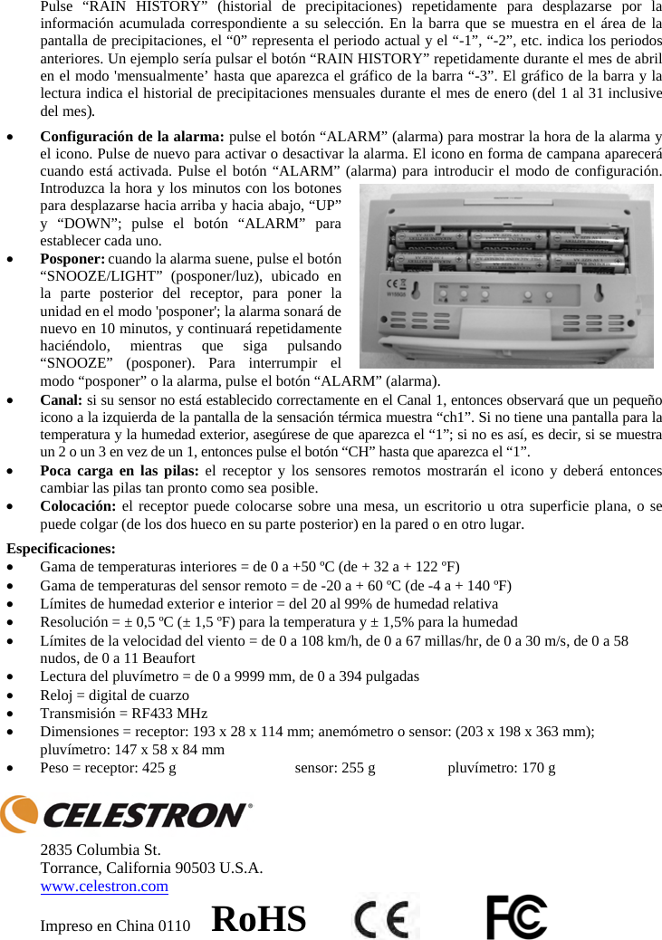 Pulse &ldquo;RAIN HISTORY&rdquo; (historial de precipitaciones) repetidamente para desplazarse por la informaci&oacute;n acumulada correspondiente a su selecci&oacute;n. En la barra que se muestra en el &aacute;rea de la pantalla de precipitaciones, el &ldquo;0&rdquo; representa el periodo actual y el &ldquo;-1&rdquo;, &ldquo;-2&rdquo;, etc. indica los periodos anteriores. Un ejemplo ser&iacute;a pulsar el bot&oacute;n &ldquo;RAIN HISTORY&rdquo; repetidamente durante el mes de abril en el modo 'mensualmente&rsquo; hasta que aparezca el gr&aacute;fico de la barra &ldquo;-3&rdquo;. El gr&aacute;fico de la barra y la lectura indica el historial de precipitaciones mensuales durante el mes de enero (del 1 al 31 inclusive del mes). xConfiguraci&oacute;n de la alarma: pulse el bot&oacute;n &ldquo;ALARM&rdquo; (alarma) para mostrar la hora de la alarma y el icono. Pulse de nuevo para activar o desactivar la alarma. El icono en forma de campana aparecer&aacute; cuando est&aacute; activada. Pulse el bot&oacute;n &ldquo;ALARM&rdquo; (alarma) para introducir el modo de configuraci&oacute;n. Introduzca la hora y los minutos con los botones para desplazarse hacia arriba y hacia abajo, &ldquo;UP&rdquo; y &ldquo;DOWN&rdquo;; pulse el bot&oacute;n &ldquo;ALARM&rdquo; para establecer cada uno. xPosponer: cuando la alarma suene, pulse el bot&oacute;n &ldquo;SNOOZE/LIGHT&rdquo; (posponer/luz), ubicado en la parte posterior del receptor, para poner la unidad en el modo 'posponer'; la alarma sonar&aacute; de nuevo en 10 minutos, y continuar&aacute; repetidamente haci&eacute;ndolo, mientras que siga pulsando &ldquo;SNOOZE&rdquo; (posponer). Para interrumpir el modo &ldquo;posponer&rdquo; o la alarma, pulse el bot&oacute;n &ldquo;ALARM&rdquo; (alarma).xCanal: si su sensor no est&aacute; establecido correctamente en el Canal 1, entonces observar&aacute; que un peque&ntilde;o icono a la izquierda de la pantalla de la sensaci&oacute;n t&eacute;rmica muestra &ldquo;ch1&rdquo;. Si no tiene una pantalla para la temperatura y la humedad exterior, aseg&uacute;rese de que aparezca el &ldquo;1&rdquo;; si no es as&iacute;, es decir, si se muestra un 2 o un 3 en vez de un 1, entonces pulse el bot&oacute;n &ldquo;CH&rdquo; hasta que aparezca el &ldquo;1&rdquo;.xPoca carga en las pilas: el receptor y los sensores remotos mostrar&aacute;n el icono y deber&aacute; entonces cambiar las pilas tan pronto como sea posible.xColocaci&oacute;n: el receptor puede colocarse sobre una mesa, un escritorio u otra superficie plana, o se puede colgar (de los dos hueco en su parte posterior) en la pared o en otro lugar.Especificaciones: xGama de temperaturas interiores = de 0 a +50 &ordm;C (de + 32 a + 122 &ordm;F)  xGama de temperaturas del sensor remoto = de -20 a + 60 &ordm;C (de -4 a + 140 &ordm;F) xL&iacute;mites de humedad exterior e interior = del 20 al 99% de humedad relativa xResoluci&oacute;n = &plusmn; 0,5 &ordm;C (&plusmn; 1,5 &ordm;F) para la temperatura y &plusmn; 1,5% para la humedad xL&iacute;mites de la velocidad del viento = de 0 a 108 km/h, de 0 a 67 millas/hr, de 0 a 30 m/s, de 0 a 58 nudos, de 0 a 11 Beaufort xLectura del pluv&iacute;metro = de 0 a 9999 mm, de 0 a 394 pulgadas xReloj = digital de cuarzo  xTransmisi&oacute;n = RF433 MHz xDimensiones = receptor: 193 x 28 x 114 mm; anem&oacute;metro o sensor: (203 x 198 x 363 mm); pluv&iacute;metro: 147 x 58 x 84 mm xPeso = receptor: 425 g  sensor: 255 g  pluv&iacute;metro: 170 g2835 Columbia St. Torrance, California 90503 U.S.A. www.celestron.comImpreso en China 0110     RoHS