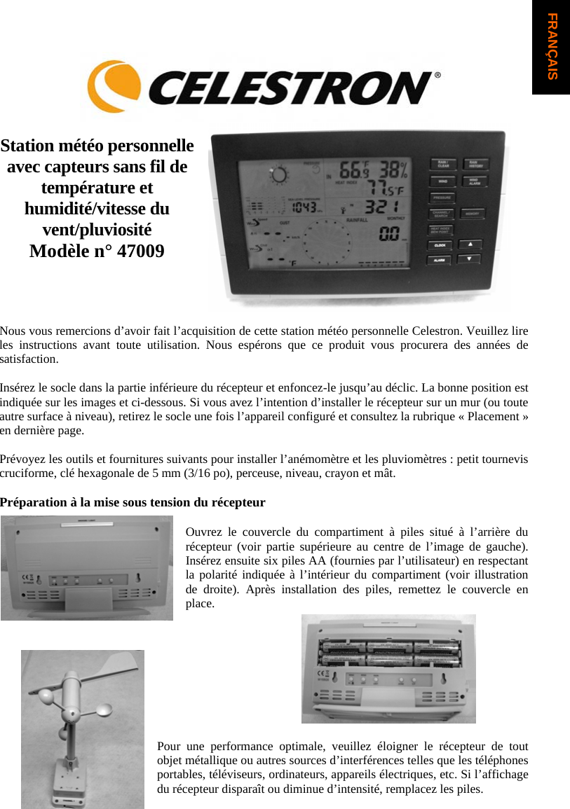 Station m&eacute;t&eacute;o personnelle avec capteurs sans fil de temp&eacute;rature et humidit&eacute;/vitesse du vent/pluviosit&eacute;  Mod&egrave;le n&deg; 47009 Nous vous remercions d&rsquo;avoir fait l&rsquo;acquisition de cette station m&eacute;t&eacute;o personnelle Celestron. Veuillez lire les instructions avant toute utilisation. Nous esp&eacute;rons que ce produit vous procurera des ann&eacute;es de satisfaction.Ins&eacute;rez le socle dans la partie inf&eacute;rieure du r&eacute;cepteur et enfoncez-le jusqu&rsquo;au d&eacute;clic. La bonne position est indiqu&eacute;e sur les images et ci-dessous. Si vous avez l&rsquo;intention d&rsquo;installer le r&eacute;cepteur sur un mur (ou toute autre surface &agrave; niveau), retirez le socle une fois l&rsquo;appareil configur&eacute; et consultez la rubrique &laquo; Placement &raquo; en derni&egrave;re page.Pr&eacute;voyez les outils et fournitures suivants pour installer l&rsquo;an&eacute;mom&egrave;tre et les pluviom&egrave;tres : petit tournevis cruciforme, cl&eacute; hexagonale de 5 mm (3/16 po), perceuse, niveau, crayon et m&acirc;t. Pr&eacute;paration &agrave; la mise sous tension du r&eacute;cepteur Ouvrez le couvercle du compartiment &agrave; piles situ&eacute; &agrave; l&rsquo;arri&egrave;re du r&eacute;cepteur (voir partie sup&eacute;rieure au centre de l&rsquo;image de gauche). Ins&eacute;rez ensuite six piles AA (fournies par l&rsquo;utilisateur) en respectant la polarit&eacute; indiqu&eacute;e &agrave; l&rsquo;int&eacute;rieur du compartiment (voir illustration de droite). Apr&egrave;s installation des piles, remettez le couvercle en place.Pour une performance optimale, veuillez &eacute;loigner le r&eacute;cepteur de tout objet m&eacute;tallique ou autres sources d&rsquo;interf&eacute;rences telles que les t&eacute;l&eacute;phones portables, t&eacute;l&eacute;viseurs, ordinateurs, appareils &eacute;lectriques, etc. Si l&rsquo;affichage du r&eacute;cepteur dispara&icirc;t ou diminue d&rsquo;intensit&eacute;, remplacez les piles. FRAN&Ccedil;AIS