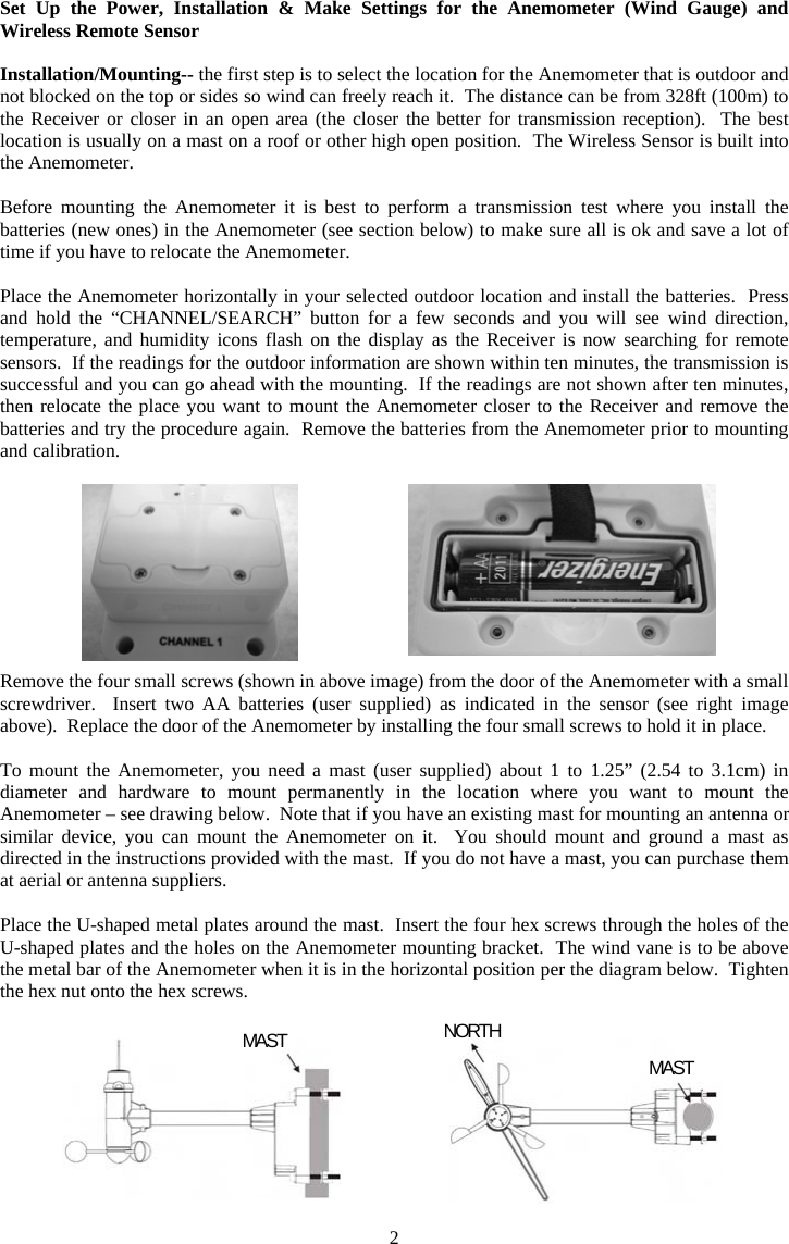 2Set Up the Power, Installation &amp; Make Settings for the Anemometer (Wind Gauge) and Wireless Remote SensorInstallation/Mounting-- the first step is to select the location for the Anemometer that is outdoor and not blocked on the top or sides so wind can freely reach it.  The distance can be from 328ft (100m) to the Receiver or closer in an open area (the closer the better for transmission reception).  The best location is usually on a mast on a roof or other high open position.  The Wireless Sensor is built into the Anemometer. Before mounting the Anemometer it is best to perform a transmission test where you install the batteries (new ones) in the Anemometer (see section below) to make sure all is ok and save a lot of time if you have to relocate the Anemometer.   Place the Anemometer horizontally in your selected outdoor location and install the batteries.  Press and hold the &ldquo;CHANNEL/SEARCH&rdquo; button for a few seconds and you will see wind direction, temperature, and humidity icons flash on the display as the Receiver is now searching for remote sensors.  If the readings for the outdoor information are shown within ten minutes, the transmission is successful and you can go ahead with the mounting.  If the readings are not shown after ten minutes, then relocate the place you want to mount the Anemometer closer to the Receiver and remove the batteries and try the procedure again.  Remove the batteries from the Anemometer prior to mounting and calibration. Remove the four small screws (shown in above image) from the door of the Anemometer with a small screwdriver.  Insert two AA batteries (user supplied) as indicated in the sensor (see right image above).  Replace the door of the Anemometer by installing the four small screws to hold it in place. To mount the Anemometer, you need a mast (user supplied) about 1 to 1.25&rdquo; (2.54 to 3.1cm) in diameter and hardware to mount permanently in the location where you want to mount the Anemometer &ndash; see drawing below. Note that if you have an existing mast for mounting an antenna or similar device, you can mount the Anemometer on it.  You should mount and ground a mast as directed in the instructions provided with the mast.  If you do not have a mast, you can purchase them at aerial or antenna suppliers. Place the U-shaped metal plates around the mast.  Insert the four hex screws through the holes of the U-shaped plates and the holes on the Anemometer mounting bracket.  The wind vane is to be above the metal bar of the Anemometer when it is in the horizontal position per the diagram below.  Tighten the hex nut onto the hex screws. MAST NORTHMAST