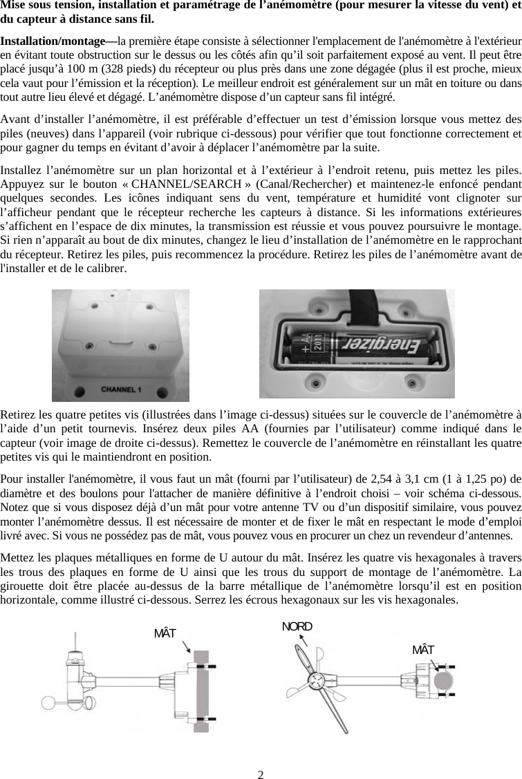 2Mise sous tension, installation et param&eacute;trage de l&rsquo;an&eacute;mom&egrave;tre (pour mesurer la vitesse du vent) et du capteur &agrave; distance sans fil.Installation/montage&mdash;la premi&egrave;re &eacute;tape consiste &agrave; s&eacute;lectionner l'emplacement de l'an&eacute;mom&egrave;tre &agrave; l'ext&eacute;rieur en &eacute;vitant toute obstruction sur le dessus ou les c&ocirc;t&eacute;s afin qu&rsquo;il soit parfaitement expos&eacute; au vent. Il peut &ecirc;tre plac&eacute; jusqu&rsquo;&agrave; 100 m (328 pieds) du r&eacute;cepteur ou plus pr&egrave;s dans une zone d&eacute;gag&eacute;e (plus il est proche, mieux cela vaut pour l&rsquo;&eacute;mission et la r&eacute;ception). Le meilleur endroit est g&eacute;n&eacute;ralement sur un m&acirc;t en toiture ou dans tout autre lieu &eacute;lev&eacute; et d&eacute;gag&eacute;. L&rsquo;an&eacute;mom&egrave;tre dispose d&rsquo;un capteur sans fil int&eacute;gr&eacute;.Avant d&rsquo;installer l&rsquo;an&eacute;mom&egrave;tre, il est pr&eacute;f&eacute;rable d&rsquo;effectuer un test d&rsquo;&eacute;mission lorsque vous mettez des piles (neuves) dans l&rsquo;appareil (voir rubrique ci-dessous) pour v&eacute;rifier que tout fonctionne correctement et pour gagner du temps en &eacute;vitant d&rsquo;avoir &agrave; d&eacute;placer l&rsquo;an&eacute;mom&egrave;tre par la suite. Installez l&rsquo;an&eacute;mom&egrave;tre sur un plan horizontal et &agrave; l&rsquo;ext&eacute;rieur &agrave; l&rsquo;endroit retenu, puis mettez les piles. Appuyez sur le bouton &laquo; CHANNEL/SEARCH &raquo; (Canal/Rechercher) et maintenez-le enfonc&eacute; pendant quelques secondes. Les ic&ocirc;nes indiquant sens du vent, temp&eacute;rature et humidit&eacute; vont clignoter sur l&rsquo;afficheur pendant que le r&eacute;cepteur recherche les capteurs &agrave; distance. Si les informations ext&eacute;rieures s&rsquo;affichent en l&rsquo;espace de dix minutes, la transmission est r&eacute;ussie et vous pouvez poursuivre le montage. Si rien n&rsquo;appara&icirc;t au bout de dix minutes, changez le lieu d&rsquo;installation de l&rsquo;an&eacute;mom&egrave;tre en le rapprochant du r&eacute;cepteur. Retirez les piles, puis recommencez la proc&eacute;dure. Retirez les piles de l&rsquo;an&eacute;mom&egrave;tre avant de l'installer et de le calibrer.Retirez les quatre petites vis (illustr&eacute;es dans l&rsquo;image ci-dessus) situ&eacute;es sur le couvercle de l&rsquo;an&eacute;mom&egrave;tre &agrave; l&rsquo;aide d&rsquo;un petit tournevis. Ins&eacute;rez deux piles AA (fournies par l&rsquo;utilisateur) comme indiqu&eacute; dans le capteur (voir image de droite ci-dessus). Remettez le couvercle de l&rsquo;an&eacute;mom&egrave;tre en r&eacute;installant les quatre petites vis qui le maintiendront en position.Pour installer l'an&eacute;mom&egrave;tre, il vous faut un m&acirc;t (fourni par l&rsquo;utilisateur) de 2,54 &agrave; 3,1 cm (1 &agrave; 1,25 po) de diam&egrave;tre et des boulons pour l'attacher de mani&egrave;re d&eacute;finitive &agrave; l&rsquo;endroit choisi &ndash; voir sch&eacute;ma ci-dessous. Notez que si vous disposez d&eacute;j&agrave; d&rsquo;un m&acirc;t pour votre antenne TV ou d&rsquo;un dispositif similaire, vous pouvez monter l&rsquo;an&eacute;mom&egrave;tre dessus. Il est n&eacute;cessaire de monter et de fixer le m&acirc;t en respectant le mode d&rsquo;emploi livr&eacute; avec. Si vous ne poss&eacute;dez pas de m&acirc;t, vous pouvez vous en procurer un chez un revendeur d&rsquo;antennes.Mettez les plaques m&eacute;talliques en forme de U autour du m&acirc;t. Ins&eacute;rez les quatre vis hexagonales &agrave; travers les trous des plaques en forme de U ainsi que les trous du support de montage de l&rsquo;an&eacute;mom&egrave;tre. La girouette doit &ecirc;tre plac&eacute;e au-dessus de la barre m&eacute;tallique de l&rsquo;an&eacute;mom&egrave;tre lorsqu&rsquo;il est en position horizontale, comme illustr&eacute; ci-dessous. Serrez les &eacute;crous hexagonaux sur les vis hexagonales.M&Acirc;T NORDM&Acirc;T