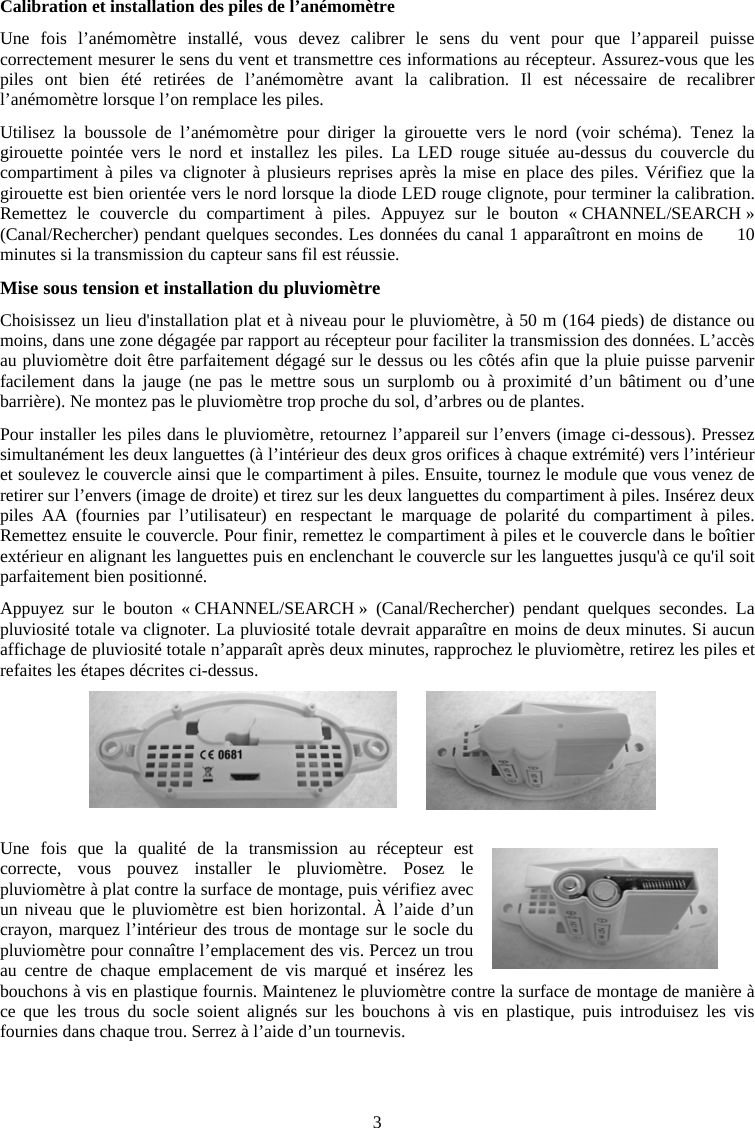 3Calibration et installation des piles de l&rsquo;an&eacute;mom&egrave;tre Une fois l&rsquo;an&eacute;mom&egrave;tre install&eacute;, vous devez calibrer le sens du vent pour que l&rsquo;appareil puisse correctement mesurer le sens du vent et transmettre ces informations au r&eacute;cepteur. Assurez-vous que les piles ont bien &eacute;t&eacute; retir&eacute;es de l&rsquo;an&eacute;mom&egrave;tre avant la calibration. Il est n&eacute;cessaire de recalibrer l&rsquo;an&eacute;mom&egrave;tre lorsque l&rsquo;on remplace les piles.Utilisez la boussole de l&rsquo;an&eacute;mom&egrave;tre pour diriger la girouette vers le nord (voir sch&eacute;ma). Tenez la girouette point&eacute;e vers le nord et installez les piles. La LED rouge situ&eacute;e au-dessus du couvercle du compartiment &agrave; piles va clignoter &agrave; plusieurs reprises apr&egrave;s la mise en place des piles. V&eacute;rifiez que la girouette est bien orient&eacute;e vers le nord lorsque la diode LED rouge clignote, pour terminer la calibration. Remettez le couvercle du compartiment &agrave; piles. Appuyez sur le bouton &laquo; CHANNEL/SEARCH &raquo; (Canal/Rechercher) pendant quelques secondes. Les donn&eacute;es du canal 1 appara&icirc;tront en moins de      10 minutes si la transmission du capteur sans fil est r&eacute;ussie.Mise sous tension et installation du pluviom&egrave;tre Choisissez un lieu d'installation plat et &agrave; niveau pour le pluviom&egrave;tre, &agrave; 50 m (164 pieds) de distance ou moins, dans une zone d&eacute;gag&eacute;e par rapport au r&eacute;cepteur pour faciliter la transmission des donn&eacute;es. L&rsquo;acc&egrave;s au pluviom&egrave;tre doit &ecirc;tre parfaitement d&eacute;gag&eacute; sur le dessus ou les c&ocirc;t&eacute;s afin que la pluie puisse parvenir facilement dans la jauge (ne pas le mettre sous un surplomb ou &agrave; proximit&eacute; d&rsquo;un b&acirc;timent ou d&rsquo;une barri&egrave;re). Ne montez pas le pluviom&egrave;tre trop proche du sol, d&rsquo;arbres ou de plantes.Pour installer les piles dans le pluviom&egrave;tre, retournez l&rsquo;appareil sur l&rsquo;envers (image ci-dessous). Pressez simultan&eacute;ment les deux languettes (&agrave; l&rsquo;int&eacute;rieur des deux gros orifices &agrave; chaque extr&eacute;mit&eacute;) vers l&rsquo;int&eacute;rieur et soulevez le couvercle ainsi que le compartiment &agrave; piles. Ensuite, tournez le module que vous venez de retirer sur l&rsquo;envers (image de droite) et tirez sur les deux languettes du compartiment &agrave; piles. Ins&eacute;rez deux piles AA (fournies par l&rsquo;utilisateur) en respectant le marquage de polarit&eacute; du compartiment &agrave; piles. Remettez ensuite le couvercle. Pour finir, remettez le compartiment &agrave; piles et le couvercle dans le bo&icirc;tier ext&eacute;rieur en alignant les languettes puis en enclenchant le couvercle sur les languettes jusqu'&agrave; ce qu'il soit parfaitement bien positionn&eacute;.Appuyez sur le bouton &laquo; CHANNEL/SEARCH &raquo; (Canal/Rechercher) pendant quelques secondes. La pluviosit&eacute; totale va clignoter. La pluviosit&eacute; totale devrait appara&icirc;tre en moins de deux minutes. Si aucun affichage de pluviosit&eacute; totale n&rsquo;appara&icirc;t apr&egrave;s deux minutes, rapprochez le pluviom&egrave;tre, retirez les piles et refaites les &eacute;tapes d&eacute;crites ci-dessus.Une fois que la qualit&eacute; de la transmission au r&eacute;cepteur est correcte, vous pouvez installer le pluviom&egrave;tre. Posez le pluviom&egrave;tre &agrave; plat contre la surface de montage, puis v&eacute;rifiez avec un niveau que le pluviom&egrave;tre est bien horizontal. &Agrave; l&rsquo;aide d&rsquo;un crayon, marquez l&rsquo;int&eacute;rieur des trous de montage sur le socle du pluviom&egrave;tre pour conna&icirc;tre l&rsquo;emplacement des vis. Percez un trou au centre de chaque emplacement de vis marqu&eacute; et ins&eacute;rez les bouchons &agrave; vis en plastique fournis. Maintenez le pluviom&egrave;tre contre la surface de montage de mani&egrave;re &agrave; ce que les trous du socle soient align&eacute;s sur les bouchons &agrave; vis en plastique, puis introduisez les vis fournies dans chaque trou. Serrez &agrave; l&rsquo;aide d&rsquo;un tournevis. 