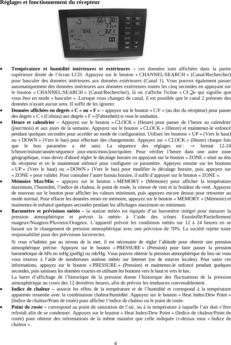 4R&eacute;glages et fonctionnement du r&eacute;cepteur xTemp&eacute;rature et humidit&eacute; int&eacute;rieures et ext&eacute;rieures &ndash; ces donn&eacute;es sont affich&eacute;es dans la partie sup&eacute;rieure droite de l&rsquo;&eacute;cran LCD. Appuyez sur le bouton &laquo; CHANNEL/SEARCH &raquo; (Canal/Rechercher) pour basculer des donn&eacute;es int&eacute;rieures aux donn&eacute;es ext&eacute;rieures (Canal 1). Vous pouvez &eacute;galement passer automatiquement des donn&eacute;es int&eacute;rieures aux donn&eacute;es ext&eacute;rieures toutes les cinq secondes en appuyant sur le bouton &laquo; CHANNEL/SEARCH &raquo; (Canal/Rechercher), l&agrave; o&ugrave; s'affiche l'ic&ocirc;ne &laquo; CH  &raquo; qui signifie que vous &ecirc;tes en mode &laquo; basculer &raquo;. Lorsque vous changez de canal, il est possible que le canal 2 pr&eacute;sente des donn&eacute;es n'ayant aucun sens. Il suffit de les ignorer.xDonn&eacute;es affich&eacute;es en degr&eacute;s &laquo; C &raquo; ou &laquo; F &raquo; &ndash; appuyez sur le bouton &laquo; C/F &raquo; (au dos du r&eacute;cepteur) pour passer des degr&eacute;s &laquo; C &raquo; (Celsius) aux degr&eacute;s &laquo; F &raquo; (Fahrenheit) si vous le souhaitez.xHeure et calendrier &ndash; Appuyez sur le bouton &laquo; CLOCK &raquo; (Heure) pour passer de l&rsquo;heure au calendrier (jour/mois) et aux jours de la semaine. Appuyez sur le bouton &laquo; CLOCK &raquo; (Heure) et maintenez-le enfonc&eacute; pendant quelques secondes pour acc&eacute;der au mode de configuration. Utilisez les boutons &laquo; UP &raquo; (Vers le haut) ou &laquo; DOWN &raquo; (Vers le bas) pour effectuer des changements. Appuyez sur &laquo; CLOCK &raquo; (Heure) chaque fois que le bon param&egrave;tre a &eacute;t&eacute; saisi. La s&eacute;quence des r&eacute;glages est : ĺ format 12-24 h/heure/minute/ann&eacute;e/s&eacute;quence jour-mois/mois/jour/quitter. Pour v&eacute;rifier l&rsquo;heure dans une autre zone g&eacute;ographique, vous devez d'abord r&eacute;gler le d&eacute;calage horaire en appuyant sur le bouton &laquo; ZONE &raquo; situ&eacute; au dos du r&eacute;cepteur et en le maintenant enfonc&eacute; pour configurer ce param&egrave;tre. Appuyez ensuite sur les boutons &laquo; UP &raquo; (Vers le haut) ou &laquo; DOWN &raquo; (Vers le bas) pour modifier le d&eacute;calage horaire, puis appuyez sur &laquo; ZONE &raquo; pour valider. Pour consulter l&rsquo;autre fuseau horaire, il suffit d&rsquo;appuyer sur le bouton &laquo; ZONE &raquo;.  xM&eacute;moire Max/Min &ndash; appuyez sur le bouton &laquo; MEMORY &raquo; (M&eacute;moire) pour afficher la temp&eacute;rature maximum, l&rsquo;humidit&eacute;, l&rsquo;indice de chaleur, le point de ros&eacute;e, la vitesse de vent et la froideur du vent. Appuyez de nouveau sur le bouton pour afficher les valeurs minimum, puis appuyez encore dessus pour retourner au mode normal. Pour effacer les donn&eacute;es mises en m&eacute;moire, appuyez sur le bouton &laquo; MEMORY &raquo; (M&eacute;moire) et maintenez-le enfonc&eacute; quelques secondes pendant les affichages maximum ou minimum. xBarom&egrave;tre et pr&eacute;visions m&eacute;t&eacute;o &ndash; la station m&eacute;t&eacute;o est &eacute;quip&eacute;e d&rsquo;un barom&egrave;tre int&eacute;gr&eacute; pour mesurer la pression atmosph&eacute;rique et pr&eacute;voir la m&eacute;t&eacute;o &agrave; l&rsquo;aide des ic&ocirc;nes Ensoleill&eacute;/Partiellement nuageux/Nuageux/Pluvieux/Orageux. L&rsquo;appareil pr&eacute;voit les conditions m&eacute;t&eacute;o sur 12 &agrave; 24 heures en se basant sur le changement de pression atmosph&eacute;rique avec une pr&eacute;cision de 70%. La soci&eacute;t&eacute; rejette toute responsabilit&eacute; pour des pr&eacute;visions incorrectes.Si vous n&rsquo;habitez pas au niveau de la mer, il est n&eacute;cessaire de r&eacute;gler l&rsquo;altitude pour obtenir une pression atmosph&eacute;rique pr&eacute;cise. Appuyez sur le bouton &laquo; PRESSURE &raquo; (Pression) pour faire passer la pression barom&eacute;trique de hPa en inHg (poHg) ou mb/Hg. Vous pouvez obtenir la pression atmosph&eacute;rique du lieu o&ugrave; vous vous trouvez &agrave; l&rsquo;aide de nombreuses stations m&eacute;t&eacute;o sur Internet (ou de sources locales). Pour saisir ces informations, appuyez sur le bouton &laquo; PRESSURE &raquo; (Pression) et maintenez-le enfonc&eacute; pendant quelques secondes, puis saisissez les donn&eacute;es exactes en utilisant les boutons vers le haut et vers le bas. La barre d&rsquo;affichage de l&rsquo;historique de la pression donne l&rsquo;historique des fluctuations de la pression atmosph&eacute;rique au cours des 12 derni&egrave;res heures, afin de pr&eacute;voir les tendances convenablement. xIndice de chaleur &ndash; associe les effets de la temp&eacute;rature et de l&rsquo;humidit&eacute; et correspond &agrave; la temp&eacute;rature apparente ressentie avec la combinaison chaleur/humidit&eacute;. Appuyez sur le bouton &laquo; Heat Index/Dew Point &raquo; (Indice de chaleur/Point de ros&eacute;e) pour afficher l&rsquo;indice de chaleur ou le point de ros&eacute;e. xPoint de ros&eacute;e &ndash; correspond au point de saturation de l&rsquo;air, ou &agrave; la temp&eacute;rature &agrave; laquelle l&rsquo;air doit s&rsquo;&ecirc;tre refroidi afin de se condenser. Appuyez sur le bouton &laquo; Heat Index/Dew Point &raquo; (Indice de chaleur/Point de ros&eacute;e) pour obtenir des informations de la m&ecirc;me mani&egrave;re que celle indiqu&eacute;e ci-dessus sous &laquo; Indice de chaleur &raquo;.