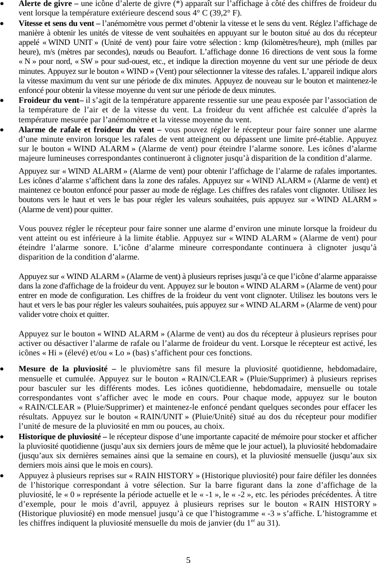 5xAlerte de givre &ndash; une ic&ocirc;ne d&rsquo;alerte de givre (*) appara&icirc;t sur l&rsquo;affichage &agrave; c&ocirc;t&eacute; des chiffres de froideur du vent lorsque la temp&eacute;rature ext&eacute;rieure descend sous 4&deg; C (39,2&deg; F). xVitesse et sens du vent &ndash; l&rsquo;an&eacute;mom&egrave;tre vous permet d&rsquo;obtenir la vitesse et le sens du vent. R&eacute;glez l&rsquo;affichage de mani&egrave;re &agrave; obtenir les unit&eacute;s de vitesse de vent souhait&eacute;es en appuyant sur le bouton situ&eacute; au dos du r&eacute;cepteur appel&eacute; &laquo; WIND UNIT &raquo; (Unit&eacute; de vent) pour faire votre s&eacute;lection : kmp (kilom&egrave;tres/heure), mph (milles par heure), m/s (m&egrave;tres par secondes), n&oelig;uds ou Beaufort. L&rsquo;affichage donne 16 directions de vent sous la forme &laquo; N &raquo; pour nord, &laquo; SW &raquo; pour sud-ouest, etc., et indique la direction moyenne du vent sur une p&eacute;riode de deux minutes. Appuyez sur le bouton &laquo; WIND &raquo; (Vent) pour s&eacute;lectionner la vitesse des rafales. L&rsquo;appareil indique alors la vitesse maximum du vent sur une p&eacute;riode de dix minutes. Appuyez de nouveau sur le bouton et maintenez-le enfonc&eacute; pour obtenir la vitesse moyenne du vent sur une p&eacute;riode de deux minutes.  xFroideur du vent&ndash; il s&rsquo;agit de la temp&eacute;rature apparente ressentie sur une peau expos&eacute;e par l&rsquo;association de la temp&eacute;rature de l&rsquo;air et de la vitesse du vent. La froideur du vent affich&eacute;e est calcul&eacute;e d&rsquo;apr&egrave;s la temp&eacute;rature mesur&eacute;e par l&rsquo;an&eacute;mom&egrave;tre et la vitesse moyenne du vent. xAlarme de rafale et froideur du vent &ndash; vous pouvez r&eacute;gler le r&eacute;cepteur pour faire sonner une alarme d&rsquo;une minute environ lorsque les rafales de vent atteignent ou d&eacute;passent une limite pr&eacute;-&eacute;tablie. Appuyez sur le bouton &laquo; WIND ALARM &raquo; (Alarme de vent) pour &eacute;teindre l&rsquo;alarme sonore. Les ic&ocirc;nes d&rsquo;alarme majeure lumineuses correspondantes continueront &agrave; clignoter jusqu&rsquo;&agrave; disparition de la condition d&rsquo;alarme. Appuyez sur &laquo; WIND ALARM &raquo; (Alarme de vent) pour obtenir l&rsquo;affichage de l&rsquo;alarme de rafales importantes. Les ic&ocirc;nes d&rsquo;alarme s&rsquo;affichent dans la zone des rafales. Appuyez sur &laquo; WIND ALARM &raquo; (Alarme de vent) et maintenez ce bouton enfonc&eacute; pour passer au mode de r&eacute;glage. Les chiffres des rafales vont clignoter. Utilisez les boutons vers le haut et vers le bas pour r&eacute;gler les valeurs souhait&eacute;es, puis appuyez sur &laquo; WIND ALARM &raquo; (Alarme de vent) pour quitter. Vous pouvez r&eacute;gler le r&eacute;cepteur pour faire sonner une alarme d&rsquo;environ une minute lorsque la froideur du vent atteint ou est inf&eacute;rieure &agrave; la limite &eacute;tablie. Appuyez sur &laquo; WIND ALARM &raquo; (Alarme de vent) pour &eacute;teindre l&rsquo;alarme sonore. L&rsquo;ic&ocirc;ne d&rsquo;alarme mineure correspondante continuera &agrave; clignoter jusqu&rsquo;&agrave; disparition de la condition d&rsquo;alarme. Appuyez sur &laquo; WIND ALARM &raquo; (Alarme de vent) &agrave; plusieurs reprises jusqu&rsquo;&agrave; ce que l&rsquo;ic&ocirc;ne d&rsquo;alarme apparaisse dans la zone d'affichage de la froideur du vent. Appuyez sur le bouton &laquo; WIND ALARM &raquo; (Alarme de vent) pour entrer en mode de configuration. Les chiffres de la froideur du vent vont clignoter. Utilisez les boutons vers le haut et vers le bas pour r&eacute;gler les valeurs souhait&eacute;es, puis appuyez sur &laquo; WIND ALARM &raquo; (Alarme de vent) pour valider votre choix et quitter.  Appuyez sur le bouton &laquo; WIND ALARM &raquo; (Alarme de vent) au dos du r&eacute;cepteur &agrave; plusieurs reprises pour activer ou d&eacute;sactiver l&rsquo;alarme de rafale ou l&rsquo;alarme de froideur du vent. Lorsque le r&eacute;cepteur est activ&eacute;, les ic&ocirc;nes &laquo; Hi &raquo; (&eacute;lev&eacute;) et/ou &laquo; Lo &raquo; (bas) s&rsquo;affichent pour ces fonctions. xMesure de la pluviosit&eacute; &ndash; le pluviom&egrave;tre sans fil mesure la pluviosit&eacute; quotidienne, hebdomadaire, mensuelle et cumul&eacute;e. Appuyez sur le bouton &laquo; RAIN/CLEAR &raquo; (Pluie/Supprimer) &agrave; plusieurs reprises pour basculer sur les diff&eacute;rents modes. Les ic&ocirc;nes quotidienne, hebdomadaire, mensuelle ou totale correspondantes vont s&rsquo;afficher avec le mode en cours. Pour chaque mode, appuyez sur le bouton &laquo; RAIN/CLEAR &raquo; (Pluie/Supprimer) et maintenez-le enfonc&eacute; pendant quelques secondes pour effacer les r&eacute;sultats. Appuyez sur le bouton &laquo; RAIN/UNIT &raquo; (Pluie/Unit&eacute;) situ&eacute; au dos du r&eacute;cepteur pour modifier l&rsquo;unit&eacute; de mesure de la pluviosit&eacute; en mm ou pouces, au choix. xHistorique de pluviosit&eacute; &ndash; le r&eacute;cepteur dispose d&rsquo;une importante capacit&eacute; de m&eacute;moire pour stocker et afficher la pluviosit&eacute; quotidienne (jusqu&rsquo;aux six derniers jours de m&ecirc;me que le jour actuel), la pluviosit&eacute; hebdomadaire (jusqu&rsquo;aux six derni&egrave;res semaines ainsi que la semaine en cours), et la pluviosit&eacute; mensuelle (jusqu&rsquo;aux six derniers mois ainsi que le mois en cours). xAppuyez &agrave; plusieurs reprises sur &laquo; RAIN HISTORY &raquo; (Historique pluviosit&eacute;) pour faire d&eacute;filer les donn&eacute;es de l&rsquo;historique correspondant &agrave; votre s&eacute;lection. Sur la barre figurant dans la zone d&rsquo;affichage de la pluviosit&eacute;, le &laquo; 0 &raquo; repr&eacute;sente la p&eacute;riode actuelle et le &laquo; -1 &raquo;, le &laquo; -2 &raquo;, etc. les p&eacute;riodes pr&eacute;c&eacute;dentes. &Agrave; titre d&rsquo;exemple, pour le mois d&rsquo;avril, appuyez &agrave; plusieurs reprises sur le bouton &laquo; RAIN HISTORY &raquo; (Historique pluviosit&eacute;) en mode mensuel jusqu&rsquo;&agrave; ce que l&rsquo;histogramme &laquo; -3 &raquo; s&rsquo;affiche. L&rsquo;histogramme et les chiffres indiquent la pluviosit&eacute; mensuelle du mois de janvier (du 1er au 31). 