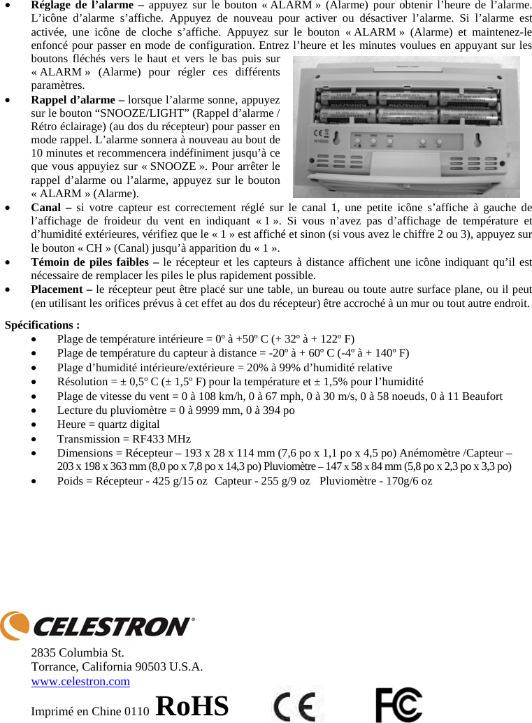 xR&eacute;glage de l&rsquo;alarme &ndash; appuyez sur le bouton &laquo; ALARM &raquo; (Alarme) pour obtenir l&rsquo;heure de l&rsquo;alarme. L&rsquo;ic&ocirc;ne d&rsquo;alarme s&rsquo;affiche. Appuyez de nouveau pour activer ou d&eacute;sactiver l&rsquo;alarme. Si l&rsquo;alarme est activ&eacute;e, une ic&ocirc;ne de cloche s&rsquo;affiche. Appuyez sur le bouton &laquo; ALARM &raquo; (Alarme) et maintenez-le enfonc&eacute; pour passer en mode de configuration. Entrez l&rsquo;heure et les minutes voulues en appuyant sur les boutons fl&eacute;ch&eacute;s vers le haut et vers le bas puis sur &laquo; ALARM &raquo; (Alarme) pour r&eacute;gler ces diff&eacute;rents param&egrave;tres. xRappel d&rsquo;alarme &ndash; lorsque l&rsquo;alarme sonne, appuyez sur le bouton &ldquo;SNOOZE/LIGHT&rdquo; (Rappel d&rsquo;alarme / R&eacute;tro &eacute;clairage) (au dos du r&eacute;cepteur) pour passer en mode rappel. L&rsquo;alarme sonnera &agrave; nouveau au bout de 10 minutes et recommencera ind&eacute;finiment jusqu&rsquo;&agrave; ce que vous appuyiez sur &laquo; SNOOZE &raquo;. Pour arr&ecirc;ter le rappel d&rsquo;alarme ou l&rsquo;alarme, appuyez sur le bouton &laquo; ALARM &raquo; (Alarme).xCanal &ndash; si votre capteur est correctement r&eacute;gl&eacute; sur le canal 1, une petite ic&ocirc;ne s&rsquo;affiche &agrave; gauche de l&rsquo;affichage de froideur du vent en indiquant &laquo; 1 &raquo;. Si vous n&rsquo;avez pas d&rsquo;affichage de temp&eacute;rature et d&rsquo;humidit&eacute; ext&eacute;rieures, v&eacute;rifiez que le &laquo; 1 &raquo; est affich&eacute; et sinon (si vous avez le chiffre 2 ou 3), appuyez sur le bouton &laquo; CH &raquo; (Canal) jusqu&rsquo;&agrave; apparition du &laquo; 1 &raquo;. xT&eacute;moin de piles faibles &ndash; le r&eacute;cepteur et les capteurs &agrave; distance affichent une ic&ocirc;ne indiquant qu&rsquo;il est n&eacute;cessaire de remplacer les piles le plus rapidement possible. xPlacement &ndash; le r&eacute;cepteur peut &ecirc;tre plac&eacute; sur une table, un bureau ou toute autre surface plane, ou il peut (en utilisant les orifices pr&eacute;vus &agrave; cet effet au dos du r&eacute;cepteur) &ecirc;tre accroch&eacute; &agrave; un mur ou tout autre endroit.Sp&eacute;cifications : xPlage de temp&eacute;rature int&eacute;rieure = 0&ordm; &agrave; +50&ordm; C (+ 32&ordm; &agrave; + 122&ordm; F)  xPlage de temp&eacute;rature du capteur &agrave; distance = -20&ordm; &agrave; + 60&ordm; C (-4&ordm; &agrave; + 140&ordm; F) xPlage d&rsquo;humidit&eacute; int&eacute;rieure/ext&eacute;rieure = 20% &agrave; 99% d&rsquo;humidit&eacute; relative xR&eacute;solution = &plusmn; 0,5&ordm; C (&plusmn; 1,5&ordm; F) pour la temp&eacute;rature et &plusmn; 1,5% pour l&rsquo;humidit&eacute; xPlage de vitesse du vent = 0 &agrave; 108 km/h, 0 &agrave; 67 mph, 0 &agrave; 30 m/s, 0 &agrave; 58 noeuds, 0 &agrave; 11 Beaufort xLecture du pluviom&egrave;tre = 0 &agrave; 9999 mm, 0 &agrave; 394 po xHeure = quartz digital  xTransmission = RF433 MHz xDimensions = R&eacute;cepteur &ndash; 193 x 28 x 114 mm (7,6 po x 1,1 po x 4,5 po) An&eacute;mom&egrave;tre /Capteur &ndash;   203 x 198 x 363 mm (8,0 po x 7,8 po x 14,3 po) Pluviom&egrave;tre &ndash; 147 x 58 x84 mm (5,8 po x 2,3 po x 3,3 po)xPoids = R&eacute;cepteur - 425 g/15 oz  Capteur - 255 g/9 oz  Pluviom&egrave;tre - 170g/6 oz2835 Columbia St. Torrance, California 90503 U.S.A. www.celestron.comImprim&eacute; en Chine 0110 RoHS