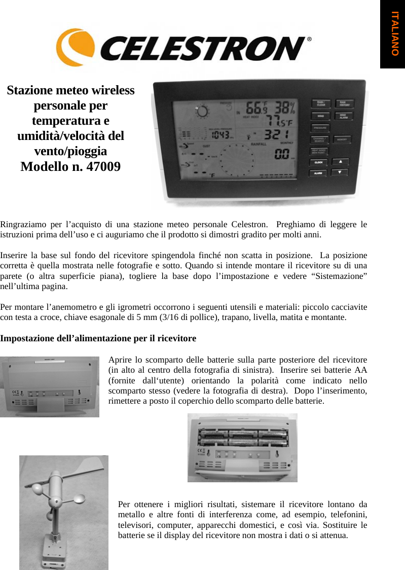 Stazione meteo wireless personale per temperatura e umidit&agrave;/velocit&agrave; del vento/pioggiaModello n. 47009 Ringraziamo per l&rsquo;acquisto di una stazione meteo personale Celestron.  Preghiamo di leggere le istruzioni prima dell&rsquo;uso e ci auguriamo che il prodotto si dimostri gradito per molti anni.Inserire la base sul fondo del ricevitore spingendola finch&eacute; non scatta in posizione.  La posizione corretta &egrave; quella mostrata nelle fotografie e sotto. Quando si intende montare il ricevitore su di una parete (o altra superficie piana), togliere la base dopo l&rsquo;impostazione e vedere &ldquo;Sistemazione&rdquo; nell&rsquo;ultima pagina.Per montare l&rsquo;anemometro e gli igrometri occorrono i seguenti utensili e materiali: piccolo cacciavite con testa a croce, chiave esagonale di 5 mm (3/16 di pollice), trapano, livella, matita e montante. Impostazione dell&rsquo;alimentazione per il ricevitore Aprire lo scomparto delle batterie sulla parte posteriore del ricevitore (in alto al centro della fotografia di sinistra).  Inserire sei batterie AA (fornite dall&lsquo;utente) orientando la polarit&agrave; come indicato nello scomparto stesso (vedere la fotografia di destra).  Dopo l&rsquo;inserimento, rimettere a posto il coperchio dello scomparto delle batterie.Per ottenere i migliori risultati, sistemare il ricevitore lontano da metallo e altre fonti di interferenza come, ad esempio, telefonini, televisori, computer, apparecchi domestici, e cos&igrave; via. Sostituire le batterie se il display del ricevitore non mostra i dati o si attenua.  ITALIANO
