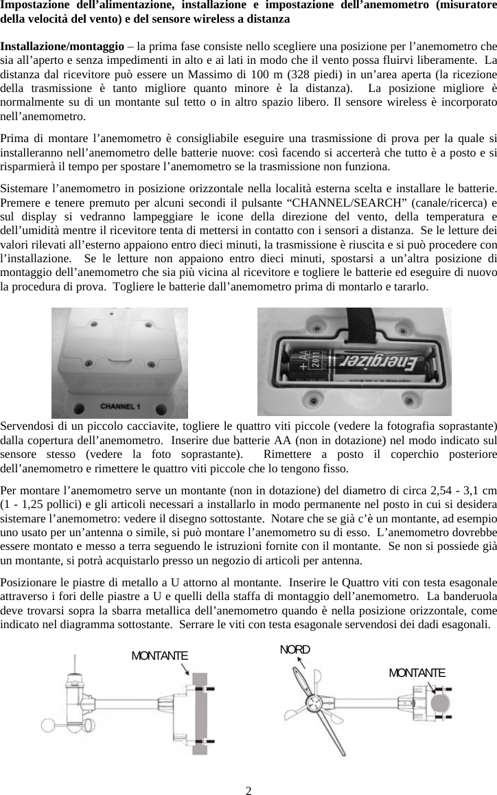 2Impostazione dell&rsquo;alimentazione, installazione e impostazione dell&rsquo;anemometro (misuratore della velocit&agrave; del vento) e del sensore wireless a distanzaInstallazione/montaggio &ndash; la prima fase consiste nello scegliere una posizione per l&rsquo;anemometro che sia all&rsquo;aperto e senza impedimenti in alto e ai lati in modo che il vento possa fluirvi liberamente.  La distanza dal ricevitore pu&ograve; essere un Massimo di 100 m (328 piedi) in un&rsquo;area aperta (la ricezione della trasmissione &egrave; tanto migliore quanto minore &egrave; la distanza).  La posizione migliore &egrave; normalmente su di un montante sul tetto o in altro spazio libero. Il sensore wireless &egrave; incorporato nell&rsquo;anemometro.Prima di montare l&rsquo;anemometro &egrave; consigliabile eseguire una trasmissione di prova per la quale si installeranno nell&rsquo;anemometro delle batterie nuove: cos&igrave; facendo si accerter&agrave; che tutto &egrave; a posto e si risparmier&agrave; il tempo per spostare l&rsquo;anemometro se la trasmissione non funziona.  Sistemare l&rsquo;anemometro in posizione orizzontale nella localit&agrave; esterna scelta e installare le batterie.  Premere e tenere premuto per alcuni secondi il pulsante &ldquo;CHANNEL/SEARCH&rdquo; (canale/ricerca) e sul display si vedranno lampeggiare le icone della direzione del vento, della temperatura e dell&rsquo;umidit&agrave; mentre il ricevitore tenta di mettersi in contatto con i sensori a distanza.  Se le letture dei valori rilevati all&rsquo;esterno appaiono entro dieci minuti, la trasmissione &egrave; riuscita e si pu&ograve; procedere con l&rsquo;installazione.  Se le letture non appaiono entro dieci minuti, spostarsi a un&rsquo;altra posizione di montaggio dell&rsquo;anemometro che sia pi&ugrave; vicina al ricevitore e togliere le batterie ed eseguire di nuovo la procedura di prova.  Togliere le batterie dall&rsquo;anemometro prima di montarlo e tararlo.Servendosi di un piccolo cacciavite, togliere le quattro viti piccole (vedere la fotografia soprastante) dalla copertura dell&rsquo;anemometro.  Inserire due batterie AA (non in dotazione) nel modo indicato sul sensore stesso (vedere la foto soprastante).  Rimettere a posto il coperchio posteriore dell&rsquo;anemometro e rimettere le quattro viti piccole che lo tengono fisso.Per montare l&rsquo;anemometro serve un montante (non in dotazione) del diametro di circa 2,54 - 3,1 cm (1 - 1,25 pollici) e gli articoli necessari a installarlo in modo permanente nel posto in cui si desidera sistemare l&rsquo;anemometro: vedere il disegno sottostante.  Notare che se gi&agrave; c&rsquo;&egrave; un montante, ad esempio uno usato per un&rsquo;antenna o simile, si pu&ograve; montare l&rsquo;anemometro su di esso.  L&rsquo;anemometro dovrebbe essere montato e messo a terra seguendo le istruzioni fornite con il montante.  Se non si possiede gi&agrave; un montante, si potr&agrave; acquistarlo presso un negozio di articoli per antenna.Posizionare le piastre di metallo a U attorno al montante.  Inserire le Quattro viti con testa esagonale attraverso i fori delle piastre a U e quelli della staffa di montaggio dell&rsquo;anemometro.  La banderuola deve trovarsi sopra la sbarra metallica dell&rsquo;anemometro quando &egrave; nella posizione orizzontale, come indicato nel diagramma sottostante.  Serrare le viti con testa esagonale servendosi dei dadi esagonali.MONTANTE  NORDMONTANTE 