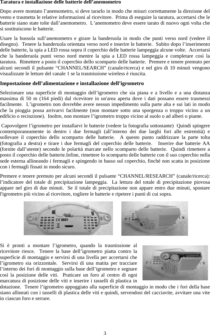 3Taratura e installazione delle batterie dell&rsquo;anemometro Dopo avere montato l&rsquo;anemometro, si deve tararlo in modo che misuri correttamente la direzione del vento e trasmetta le relative informazioni al ricevitore.  Prima di eseguire la taratura, accertarsi che le batterie siano state tolte dall&rsquo;anemometro.  L&rsquo;anemometro deve essere tarato di nuovo ogni volta che si sostituiscono le batterie.Usare la bussola sull&rsquo;anemometro e girare la banderuola in modo che punti verso nord (vedere il disegno).  Tenere la banderuola orientata verso nord e inserire le batterie.  Subito dopo l&rsquo;inserimento delle batterie, la spia a LED rossa sopra il coperchio delle batterie lampeggia alcune volte.  Accertarsi che la banderuola punti verso nord mentre la spia a LED rossa lampeggia e completare cos&igrave; la taratura.  Rimettere a posto il coperchio dello scomparto delle batterie.  Premere e tenere premuto per alcuni secondi il pulsante &ldquo;CHANNEL/SEARCH&rdquo; (canale/ricerca) e nel giro di 10 minuti vengono visualizzate le letture del canale 1 se la trasmissione wireless &egrave; riuscita.Impostazione dell&rsquo;alimentazione e installazione dell&rsquo;igrometro Selezionare una superficie di montaggio dell&rsquo;igrometro che sia piana e a livello e a una distanza massima di 50 m (164 piedi) dal ricevitore in un'area aperta dove i dati possano essere trasmessi facilmente.  L&rsquo;igrometro non dovrebbe avere nessun impedimento sulla parte alta e sui lati in modo che la pioggia possa arrivarvi facilmente (non montare sotto una sporgenza o troppo vicino a un edificio o recinzione).  Inoltre, non montare l&rsquo;igrometro troppo vicino al suolo o ad alberi o piante. Capovolgere l&rsquo;igrometro per installarvi le batterie (vedere la fotografia sottostante)  Quindi spingere contemporaneamente in dentro i due fermagli (all&rsquo;interno dei due larghi fori alle estremit&agrave;) e sollevare il coperchio dello scomparto delle batterie.  A questo punto raddrizzare la parte tolta (fotografia a destra) e tirare i due fermagli del coperchio delle batterie.   Inserire due batterie AA (fornite dall&rsquo;utente) secondo le polarit&agrave; marcate nello scomparto delle batterie.  Quindi rimettere a posto il coperchio delle batterie.Infine, rimettere lo scomparto delle batterie con il suo coperchio nella sede esterna allineando i fermagli e spingendo in basso sul coperchio, finch&eacute; non scatta in posizione con i fermagli fissati in modo sicuro. Premere e tenere premuto per alcuni secondi il pulsante &ldquo;CHANNEL/RESEARCH&rdquo; (canale/ricerca): l&rsquo;indicatore del totale di precipitazione lampeggia.  La lettura del totale di precipitazione piovosa appare nel giro di due minuti.  Se il totale di precipitazione non appare entro due minuti, spostare l'igrometro pi&ugrave; vicino al ricevitore, togliere le batterie e ripetere i punti di cui sopra. Si &egrave; pronti a montare l&rsquo;igrometro, quando la trasmissione al ricevitore riesce.  Tenere la base dell&rsquo;igrometro piatta contro la superficie di montaggio e servirsi di una livella per accertarsi che l&rsquo;igrometro sia orizzontale.  Servirsi di una matita per tracciare l&rsquo;interno dei fori di montaggio sulla base dell&rsquo;igrometro e segnare cos&igrave; la posizione delle viti.  Praticare un foro al centro di ogni marcatura di posizione delle viti e inserire i tasselli di plastica in dotazione.  Tenere l&rsquo;igrometro appoggiato alla superficie di montaggio in modo che i fori della base siano allineati con i tasselli di plastica delle viti e quindi, servendosi del cacciavite, avvitare una vite in ciascun foro e serrare. 