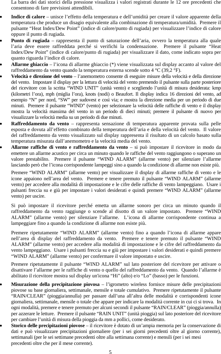 5La barra dei dati storici della pressione visualizza i valori registrati durante le 12 ore precedenti che consentono di fare previsioni attendibili. xIndice di calore &ndash; unisce l&rsquo;effetto della temperatura e dell&rsquo;umidit&agrave; per creare il valore apparente della temperatura che produce un disagio equivalente alla combinazione di temperatura/umidit&agrave;.  Premere il pulsante &ldquo;Heat Index/Dew Point&rdquo; (indice di calore/punto di rugiada) per visualizzare l&rsquo;indice di calore oppure il punto di rugiada. xPunto di rugiada &ndash; rappresenta il punto di saturazione dell&rsquo;aria, ovvero la temperatura alla quale l&rsquo;aria deve essere raffreddata perch&eacute; si verifichi la condensazione.  Premere il pulsante &ldquo;Heat Index/Dew Point&rdquo; (indice di calore/punto di rugiada) per visualizzare il dato, come indicato sopra per quanto riguarda l&rsquo;indice di calore.xAllarme ghiaccio &ndash; l&rsquo;icona di allarme ghiaccio (*) viene visualizzata sul display accanto al valore del raffreddamento da vento quando la temperatura esterna scende sotto 4 &deg;C (39,2 &deg;F).  xVelocit&agrave; e direzione del vento &ndash; l&rsquo;anemometro consente di eseguire misure della velocit&agrave; e della direzione del vento.  Impostare il display per la lettura di velocit&agrave; del vento premendo il pulsante sulla parte posteriore del ricevitore con la scritta &ldquo;WIND UNIT&rdquo; (unit&agrave; vento) e scegliendo l&rsquo;unit&agrave; di misura desiderata: kmp (kilometri l&rsquo;ora), mph (miglia l&rsquo;ora), knots (nodi) o Beaufort. Il display indica 16 direzioni del vento, ad esempio &ldquo;N&rdquo; per nord, &ldquo;SW&rdquo; per sudovest e cos&igrave; via; e mostra la direzione media per un periodo di due minuti.  Premere il pulsante &ldquo;WIND&rdquo; (vento) per selezionare la velocit&agrave; delle raffiche di vento e il display mostra la velocit&agrave; massima del vento in un periodo di dieci minuti; premere il pulsante di nuovo per visualizzare la velocit&agrave; media su un periodo di due minuti. xRaffreddamento da vento &ndash; rappresenta sensazione di temperatura apparente provata sulla pelle esposta e dovuta all&rsquo;effetto combinato della temperatura dell&rsquo;aria e della velocit&agrave; del vento.  Il valore del raffreddamento da vento visualizzato sul display rappresenta il risultato di un calcolo basato sulla temperatura misurata dall&rsquo;anemometro e la velocit&agrave; media del vento. xAllarme raffiche di vento e raffreddamento da vento &ndash; si pu&ograve; impostare il ricevitore in modo da emettere un allarme acustico per circa un minuto quando le raffiche del vento raggiungono o superano un valore prestabilito.  Premere il pulsante &ldquo;WIND ALARM&rdquo; (allarme vento) per silenziare l&rsquo;allarme lasciando per&ograve; che l&rsquo;icona corrispondente lampeggi sino a quando la condizione di allarme non esiste pi&ugrave;. Premere &ldquo;WIND ALARM&rdquo; (allarme vento) per visualizzare il display di allarme raffiche di vento e le icone appaiono nell&rsquo;area del vento.  Premere e tenere premuto il pulsante &ldquo;WIND ALARM&rdquo; (allarme vento) per accedere alla modalit&agrave; di impostazione e le cifre delle raffiche di vento lampeggiano.  Usare i pulsanti freccia su e gi&ugrave; per impostare i valori desiderati e quindi premere &ldquo;WIND ALARM&rdquo; (allarme vento) per uscire. Si pu&ograve; impostare il ricevitore perch&eacute; emetta un allarme sonoro per circa un minuto quando il raffreddamento da vento raggiunge o scende al disotto di un valore impostato.  Premere &ldquo;WIND ALARM&rdquo; (allarme vento) per silenziare l&rsquo;allarme.  L&rsquo;icona di allarme corrispondente continua a lampeggiare fino a quando la condizione di allarme non esiste pi&ugrave;. Premere ripetutamente &ldquo;WIND ALARM&rdquo; (allarme vento) fino a quando l&rsquo;icona di allarme appare nell&rsquo;area di display del raffreddamento da vento.  Premere e tenere premuto il pulsante &ldquo;WIND ALARM&rdquo; (allarme vento) per accedere alla modalit&agrave; di impostazione e le cifre del raffreddamento da vento lampeggiano.  Usare i pulsanti freccia su e gi&ugrave; per impostare i valori desiderati e quindi premere &ldquo;WIND ALARM&rdquo; (allarme vento) per confermare il valore impostato e uscire.   Premere ripetutamente il pulsante &ldquo;WIND ALARM&rdquo; sul lato posteriore del ricevitore per attivare o disattivare l&rsquo;allarme per le raffiche di vento o quello del raffreddamento da vento.  Quando l&rsquo;allarme &egrave; abilitato il ricevitore mostra sul display un'icona &ldquo;Hi&rdquo; (alto) e/o &ldquo;Lo&rdquo; (basso) per le funzioni. xMisurazione della precipitazione piovosa &ndash; l&rsquo;igrometro wireless fornisce misure delle precipitazioni piovose su base giornaliera, settimanale, mensile e totale cumulativo.  Premere ripetutamente il pulsante &ldquo;RAIN/CLEAR&rdquo; (pioggia/annulla) per passare dall&rsquo;una all&rsquo;altra delle modalit&agrave; e corrispondenti icone giornaliera, settimanale, mensile o totale che appare per indicare la modalit&agrave; corrente in cui ci si trova.  In ogni modalit&agrave;, premere e tenere premuto per alcuni secondi il pulsante &ldquo;RAIN/CLEAR&rdquo; (pioggia/annulla) per azzerare le letture.  Premere il pulsante &ldquo;RAIN UNIT&rdquo; (unit&agrave; pioggia) sul lato posteriore del ricevitore per cambiare l&rsquo;unit&agrave; di misura della pioggia da mm a pollici, come desiderato. xStorico delle precipitazioni piovose &ndash; il ricevitore &egrave; dotato di un&rsquo;ampia memoria per la conservazione di dati e pu&ograve; visualizzare precipitazioni giornaliere (per i sei giorni precedenti oltre al giorno corrente), settimanali (per le sei settimane precedenti oltre alla settimana corrente) e mensili (per i sei mesi precedenti oltre che per il mese corrente). 