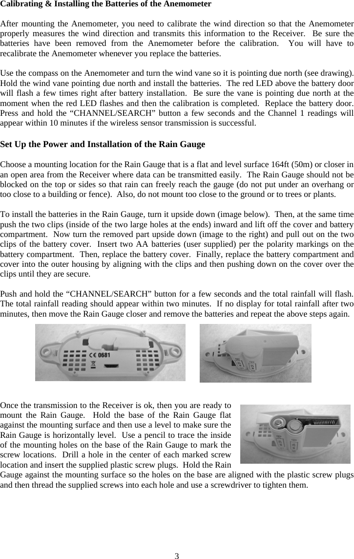 3Calibrating &amp; Installing the Batteries of the Anemometer After mounting the Anemometer, you need to calibrate the wind direction so that the Anemometer properly measures the wind direction and transmits this information to the Receiver.  Be sure the batteries have been removed from the Anemometer before the calibration.  You will have to recalibrate the Anemometer whenever you replace the batteries. Use the compass on the Anemometer and turn the wind vane so it is pointing due north (see drawing).  Hold the wind vane pointing due north and install the batteries.  The red LED above the battery door will flash a few times right after battery installation.  Be sure the vane is pointing due north at the moment when the red LED flashes and then the calibration is completed.  Replace the battery door.  Press and hold the &ldquo;CHANNEL/SEARCH&rdquo; button a few seconds and the Channel 1 readings will appear within 10 minutes if the wireless sensor transmission is successful. Set Up the Power and Installation of the Rain Gauge Choose a mounting location for the Rain Gauge that is a flat and level surface 164ft (50m) or closer in an open area from the Receiver where data can be transmitted easily.  The Rain Gauge should not be blocked on the top or sides so that rain can freely reach the gauge (do not put under an overhang or too close to a building or fence).  Also, do not mount too close to the ground or to trees or plants. To install the batteries in the Rain Gauge, turn it upside down (image below).  Then, at the same time push the two clips (inside of the two large holes at the ends) inward and lift off the cover and battery compartment.  Now turn the removed part upside down (image to the right) and pull out on the two clips of the battery cover.  Insert two AA batteries (user supplied) per the polarity markings on the battery compartment.  Then, replace the battery cover.  Finally, replace the battery compartment and cover into the outer housing by aligning with the clips and then pushing down on the cover over the clips until they are secure. Push and hold the &ldquo;CHANNEL/SEARCH&rdquo; button for a few seconds and the total rainfall will flash.  The total rainfall reading should appear within two minutes.  If no display for total rainfall after two minutes, then move the Rain Gauge closer and remove the batteries and repeat the above steps again. Once the transmission to the Receiver is ok, then you are ready to mount the Rain Gauge.  Hold the base of the Rain Gauge flat against the mounting surface and then use a level to make sure the Rain Gauge is horizontally level.  Use a pencil to trace the inside of the mounting holes on the base of the Rain Gauge to mark the screw locations.  Drill a hole in the center of each marked screw location and insert the supplied plastic screw plugs.  Hold the Rain Gauge against the mounting surface so the holes on the base are aligned with the plastic screw plugs and then thread the supplied screws into each hole and use a screwdriver to tighten them.  
