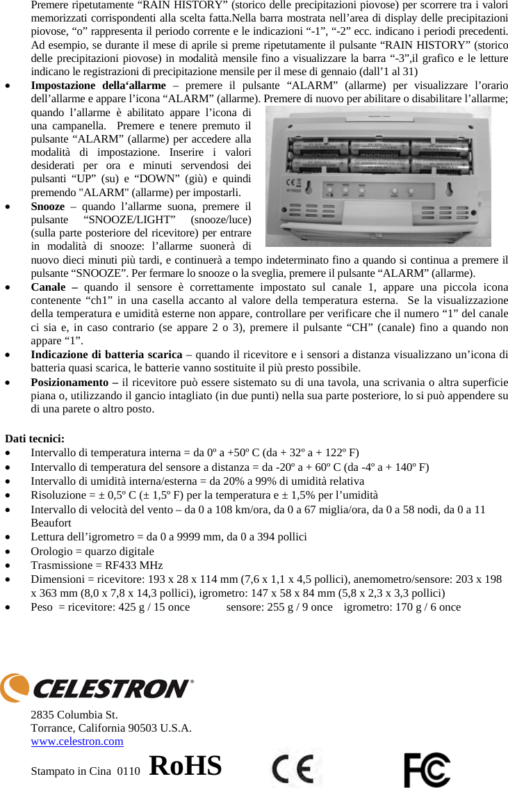 Premere ripetutamente &ldquo;RAIN HISTORY&rdquo; (storico delle precipitazioni piovose) per scorrere tra i valori memorizzati corrispondenti alla scelta fatta.Nella barra mostrata nell&rsquo;area di display delle precipitazioni piovose, &ldquo;o&rdquo; rappresenta il periodo corrente e le indicazioni &ldquo;-1&rdquo;, &ldquo;-2&rdquo; ecc. indicano i periodi precedenti. Ad esempio, se durante il mese di aprile si preme ripetutamente il pulsante &ldquo;RAIN HISTORY&rdquo; (storico delle precipitazioni piovose) in modalit&agrave; mensile fino a visualizzare la barra &ldquo;-3&rdquo;,il grafico e le letture indicano le registrazioni di precipitazione mensile per il mese di gennaio (dall&rsquo;1 al 31) xImpostazione della&lsquo;allarme &ndash; premere il pulsante &ldquo;ALARM&rdquo; (allarme) per visualizzare l&rsquo;orario dell&rsquo;allarme e appare l&rsquo;icona &ldquo;ALARM&rdquo; (allarme). Premere di nuovo per abilitare o disabilitare l&rsquo;allarme; quando l&rsquo;allarme &egrave; abilitato appare l&rsquo;icona di una campanella.  Premere e tenere premuto il pulsante &ldquo;ALARM&rdquo; (allarme) per accedere alla modalit&agrave; di impostazione. Inserire i valori desiderati per ora e minuti servendosi dei pulsanti &ldquo;UP&rdquo; (su) e &ldquo;DOWN&rdquo; (gi&ugrave;) e quindi premendo "ALARM" (allarme) per impostarli. xSnooze &ndash; quando l&rsquo;allarme suona, premere il pulsante &ldquo;SNOOZE/LIGHT&rdquo; (snooze/luce) (sulla parte posteriore del ricevitore) per entrare in modalit&agrave; di snooze: l&rsquo;allarme suoner&agrave; di nuovo dieci minuti pi&ugrave; tardi, e continuer&agrave; a tempo indeterminato fino a quando si continua a premere il pulsante &ldquo;SNOOZE&rdquo;. Per fermare lo snooze o la sveglia, premere il pulsante &ldquo;ALARM&rdquo; (allarme).xCanale &ndash; quando il sensore &egrave; correttamente impostato sul canale 1, appare una piccola icona contenente &ldquo;ch1&rdquo; in una casella accanto al valore della temperatura esterna.  Se la visualizzazione della temperatura e umidit&agrave; esterne non appare, controllare per verificare che il numero &ldquo;1&rdquo; del canale ci sia e, in caso contrario (se appare 2 o 3), premere il pulsante &ldquo;CH&rdquo; (canale) fino a quando non appare &ldquo;1&rdquo;.  xIndicazione di batteria scarica &ndash; quando il ricevitore e i sensori a distanza visualizzano un&rsquo;icona di batteria quasi scarica, le batterie vanno sostituite il pi&ugrave; presto possibile.xPosizionamento &ndash; il ricevitore pu&ograve; essere sistemato su di una tavola, una scrivania o altra superficie piana o, utilizzando il gancio intagliato (in due punti) nella sua parte posteriore, lo si pu&ograve; appendere su di una parete o altro posto.Dati tecnici: xIntervallo di temperatura interna = da 0&ordm; a +50&ordm; C (da + 32&ordm; a + 122&ordm; F) xIntervallo di temperatura del sensore a distanza = da -20&ordm; a + 60&ordm; C (da -4&ordm; a + 140&ordm; F) xIntervallo di umidit&agrave; interna/esterna = da 20% a 99% di umidit&agrave; relativa xRisoluzione = &plusmn; 0,5&ordm; C (&plusmn; 1,5&ordm; F) per la temperatura e &plusmn; 1,5% per l&rsquo;umidit&agrave; xIntervallo di velocit&agrave; del vento &ndash; da 0 a 108 km/ora, da 0 a 67 miglia/ora, da 0 a 58 nodi, da 0 a 11 Beaufort xLettura dell&rsquo;igrometro = da 0 a 9999 mm, da 0 a 394 pollici xOrologio = quarzo digitale xTrasmissione = RF433 MHz xDimensioni = ricevitore: 193 x 28 x 114 mm (7,6 x 1,1 x 4,5 pollici), anemometro/sensore: 203 x 198 x 363 mm (8,0 x 7,8 x 14,3 pollici), igrometro: 147 x 58 x 84 mm (5,8 x 2,3 x 3,3 pollici) xPeso  = ricevitore: 425 g / 15 once  sensore: 255 g / 9 once  igrometro: 170 g / 6 once2835 Columbia St. Torrance, California 90503 U.S.A. www.celestron.comStampato in Cina  0110   RoHS