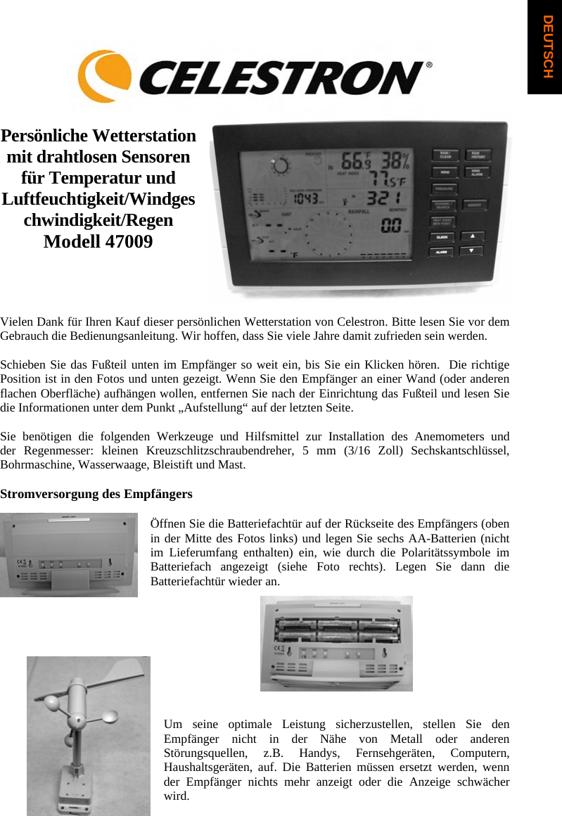Pers&ouml;nliche Wetterstation mit drahtlosen Sensoren f&uuml;r Temperatur und Luftfeuchtigkeit/Windgeschwindigkeit/Regen Modell 47009 Vielen Dank f&uuml;r Ihren Kauf dieser pers&ouml;nlichen Wetterstation von Celestron. Bitte lesen Sie vor dem Gebrauch die Bedienungsanleitung. Wir hoffen, dass Sie viele Jahre damit zufrieden sein werden. Schieben Sie das Fu&szlig;teil unten im Empf&auml;nger so weit ein, bis Sie ein Klicken h&ouml;ren.  Die richtige Position ist in den Fotos und unten gezeigt. Wenn Sie den Empf&auml;nger an einer Wand (oder anderen flachen Oberfl&auml;che) aufh&auml;ngen wollen, entfernen Sie nach der Einrichtung das Fu&szlig;teil und lesen Sie die Informationen unter dem Punkt &bdquo;Aufstellung&ldquo; auf der letzten Seite. Sie ben&ouml;tigen die folgenden Werkzeuge und Hilfsmittel zur Installation des Anemometers und        der Regenmesser: kleinen Kreuzschlitzschraubendreher, 5 mm (3/16 Zoll) Sechskantschl&uuml;ssel, Bohrmaschine, Wasserwaage, Bleistift und Mast. Stromversorgung des Empf&auml;ngers &Ouml;ffnen Sie die Batteriefacht&uuml;r auf der R&uuml;ckseite des Empf&auml;ngers (oben in der Mitte des Fotos links) und legen Sie sechs AA-Batterien (nicht im Lieferumfang enthalten) ein, wie durch die Polarit&auml;tssymbole im Batteriefach angezeigt (siehe Foto rechts). Legen Sie dann die Batteriefacht&uuml;r wieder an.Um seine optimale Leistung sicherzustellen, stellen Sie den Empf&auml;nger nicht in der N&auml;he von Metall oder anderen St&ouml;rungsquellen, z.B. Handys, Fernsehger&auml;ten, Computern, Haushaltsger&auml;ten, auf. Die Batterien m&uuml;ssen ersetzt werden, wenn der Empf&auml;nger nichts mehr anzeigt oder die Anzeige schw&auml;cher wird.DEUTSCH