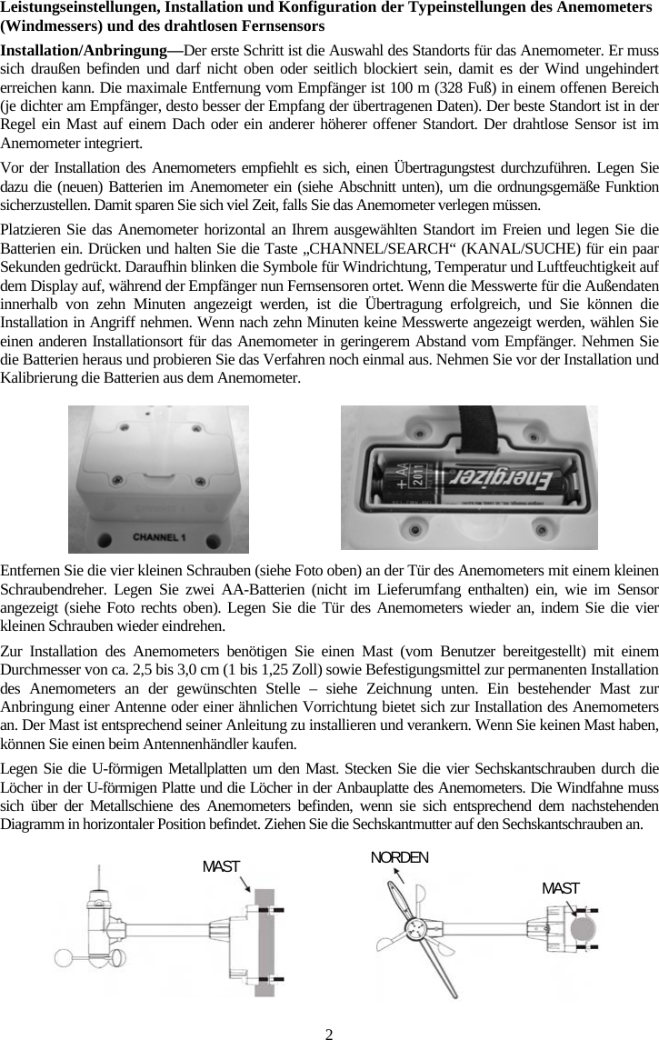2Leistungseinstellungen, Installation und Konfiguration der Typeinstellungen des Anemometers (Windmessers) und des drahtlosen FernsensorsInstallation/Anbringung&mdash;Der erste Schritt ist die Auswahl des Standorts f&uuml;r das Anemometer. Er muss sich drau&szlig;en befinden und darf nicht oben oder seitlich blockiert sein, damit es der Wind ungehindert erreichen kann. Die maximale Entfernung vom Empf&auml;nger ist 100 m (328 Fu&szlig;) in einem offenen Bereich (je dichter am Empf&auml;nger, desto besser der Empfang der &uuml;bertragenen Daten). Der beste Standort ist in der Regel ein Mast auf einem Dach oder ein anderer h&ouml;herer offener Standort. Der drahtlose Sensor ist im Anemometer integriert.Vor der Installation des Anemometers empfiehlt es sich, einen &Uuml;bertragungstest durchzuf&uuml;hren. Legen Sie dazu die (neuen) Batterien im Anemometer ein (siehe Abschnitt unten), um die ordnungsgem&auml;&szlig;e Funktion sicherzustellen. Damit sparen Sie sich viel Zeit, falls Sie das Anemometer verlegen m&uuml;ssen. Platzieren Sie das Anemometer horizontal an Ihrem ausgew&auml;hlten Standort im Freien und legen Sie die Batterien ein. Dr&uuml;cken und halten Sie die Taste &bdquo;CHANNEL/SEARCH&ldquo; (KANAL/SUCHE) f&uuml;r ein paar Sekunden gedr&uuml;ckt. Daraufhin blinken die Symbole f&uuml;r Windrichtung, Temperatur und Luftfeuchtigkeit auf dem Display auf, w&auml;hrend der Empf&auml;nger nun Fernsensoren ortet. Wenn die Messwerte f&uuml;r die Au&szlig;endaten innerhalb von zehn Minuten angezeigt werden, ist die &Uuml;bertragung erfolgreich, und Sie k&ouml;nnen die Installation in Angriff nehmen. Wenn nach zehn Minuten keine Messwerte angezeigt werden, w&auml;hlen Sie einen anderen Installationsort f&uuml;r das Anemometer in geringerem Abstand vom Empf&auml;nger. Nehmen Sie die Batterien heraus und probieren Sie das Verfahren noch einmal aus. Nehmen Sie vor der Installation und Kalibrierung die Batterien aus dem Anemometer.Entfernen Sie die vier kleinen Schrauben (siehe Foto oben) an der T&uuml;r des Anemometers mit einem kleinen Schraubendreher. Legen Sie zwei AA-Batterien (nicht im Lieferumfang enthalten) ein, wie im Sensor angezeigt (siehe Foto rechts oben). Legen Sie die T&uuml;r des Anemometers wieder an, indem Sie die vier kleinen Schrauben wieder eindrehen.Zur Installation des Anemometers ben&ouml;tigen Sie einen Mast (vom Benutzer bereitgestellt) mit einem Durchmesser von ca. 2,5 bis 3,0 cm (1 bis 1,25 Zoll) sowie Befestigungsmittel zur permanenten Installation des Anemometers an der gew&uuml;nschten Stelle &ndash; siehe Zeichnung unten. Ein bestehender Mast zur Anbringung einer Antenne oder einer &auml;hnlichen Vorrichtung bietet sich zur Installation des Anemometers an. Der Mast ist entsprechend seiner Anleitung zu installieren und verankern. Wenn Sie keinen Mast haben, k&ouml;nnen Sie einen beim Antennenh&auml;ndler kaufen.Legen Sie die U-f&ouml;rmigen Metallplatten um den Mast. Stecken Sie die vier Sechskantschrauben durch die L&ouml;cher in der U-f&ouml;rmigen Platte und die L&ouml;cher in der Anbauplatte des Anemometers. Die Windfahne muss sich &uuml;ber der Metallschiene des Anemometers befinden, wenn sie sich entsprechend dem nachstehenden Diagramm in horizontaler Position befindet. Ziehen Sie die Sechskantmutter auf den Sechskantschrauben an.MAST NORDEN MAST
