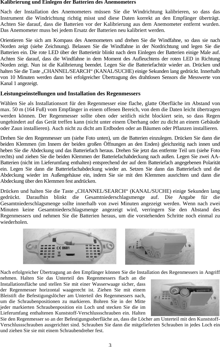 3Kalibrierung und Einlegen der Batterien des Anemometers Nach der Installation des Anemometers m&uuml;ssen Sie die Windrichtung kalibrieren, so dass das Instrument die Windrichtung richtig misst und diese Daten korrekt an den Empf&auml;nger &uuml;bertr&auml;gt. Achten Sie darauf, dass die Batterien vor der Kalibrierung aus dem Anemometer entfernt wurden. Das Anemometer muss bei jedem Ersatz der Batterien neu kalibriert werden.Orientieren Sie sich am Kompass des Anemometers und drehen Sie die Windfahne, so dass sie nach Norden zeigt (siehe Zeichnung). Belassen Sie die Windfahne in der Nordrichtung und legen Sie die Batterien ein. Die rote LED &uuml;ber der Batteriet&uuml;r blinkt nach dem Einlegen der Batterien einige Male auf. Achten Sie darauf, dass die Windfahne in dem Moment des Aufleuchtens der roten LED in Richtung Norden zeigt. Nun ist die Kalibrierung beendet. Legen Sie die Batteriefacht&uuml;r wieder an. Dr&uuml;cken und halten Sie die Taste &bdquo;CHANNEL/SEARCH&ldquo; (KANAL/SUCHE) einige Sekunden lang gedr&uuml;ckt. Innerhalb von 10 Minuten werden dann bei erfolgreicher &Uuml;bertragung des drahtlosen Sensors die Messwerte von Kanal 1 angezeigt. Leistungseinstellungen und Installation des Regenmessers  W&auml;hlen Sie als Installationsort f&uuml;r den Regenmesser eine flache, glatte Oberfl&auml;che im Abstand von max. 50 m (164 Fu&szlig;) vom Empf&auml;nger in einem offenen Bereich, von dem die Daten leicht &uuml;bertragen werden k&ouml;nnen. Der Regenmesser sollte oben oder seitlich nicht blockiert sein, so dass Regen ungehindert auf das Ger&auml;t treffen kann (nicht unter einem &Uuml;berhang oder zu dicht an einem Geb&auml;ude oder Zaun installieren). Auch nicht zu dicht am Erdboden oder an B&auml;umen oder Pflanzen installieren.Drehen Sie den Regenmesser um (siehe Foto unten), um die Batterien einzulegen. Dr&uuml;cken Sie dann die beiden Klemmen (im Innern der beiden gro&szlig;en &Ouml;ffnungen an den Enden) gleichzeitig nach innen und heben Sie die Abdeckung und das Batteriefach heraus. Drehen Sie jetzt das entfernte Teil um (siehe Foto rechts) und ziehen Sie die beiden Klemmen der Batteriefachabdeckung nach au&szlig;en. Legen Sie zwei AA-Batterien (nicht im Lieferumfang enthalten) entsprechend der auf dem Batteriefach angegebenen Polarit&auml;t ein. Legen Sie dann die Batteriefachabdeckung wieder an. Setzen Sie dann das Batteriefach und die Abdeckung wieder im Au&szlig;engeh&auml;use ein, indem Sie sie mit den Klemmen ausrichten und dann die Abdeckung &uuml;ber den Klemmen fest andr&uuml;cken.Dr&uuml;cken und halten Sie die Taste &bdquo;CHANNEL/SEARCH&ldquo; (KANAL/SUCHE) einige Sekunden lang gedr&uuml;ckt. Daraufhin blinkt die Gesamtniederschlagsmenge auf. Die Angabe f&uuml;r die Gesamtniederschlagsmenge sollte innerhalb von zwei Minuten angezeigt werden. Wenn nach zwei Minuten keine Gesamtniederschlagsmenge angezeigt wird, verringern Sie den Abstand des Regenmessers und nehmen Sie die Batterien heraus, um die vorstehenden Schritte noch einmal zu wiederholen.Nach erfolgreicher &Uuml;bertragung an den Empf&auml;nger k&ouml;nnen Sie die Installation des Regenmessers in Angriff nehmen. Halten Sie das Unterteil des Regenmessers flach an die Installationsfl&auml;che und stellen Sie mit einer Wasserwaage sicher, dass der Regenmesser horizontal waagerecht ist. Ziehen Sie mit einem Bleistift die Befestigungsl&ouml;cher am Unterteil des Regenmessers nach, um die Schraubenpositionen zu markieren. Bohren Sie in der Mitte jeder markierten Schraubenposition ein Loch und stecken Sie die im Lieferumfang enthaltenen Kunststoff-Verschlussschrauben ein. Halten Sie den Regenmesser so an der Befestigungsoberfl&auml;che an, dass die L&ouml;cher am Unterteil mit den Kunststoff-Verschlussschrauben ausgerichtet sind. Schrauben Sie dann die mitgelieferten Schrauben in jedes Loch ein und ziehen Sie sie mit einem Schraubendreher fest.  