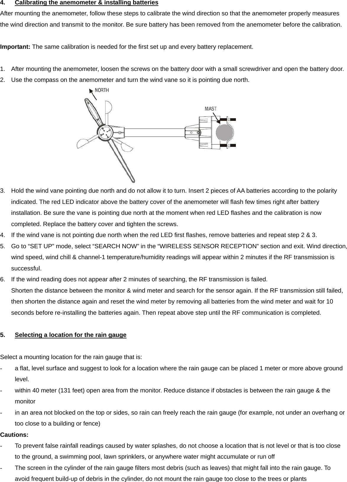 4.  Calibrating the anemometer &amp; installing batteries After mounting the anemometer, follow these steps to calibrate the wind direction so that the anemometer properly measures the wind direction and transmit to the monitor. Be sure battery has been removed from the anemometer before the calibration.  Important: The same calibration is needed for the first set up and every battery replacement.  1.  After mounting the anemometer, loosen the screws on the battery door with a small screwdriver and open the battery door. 2.  Use the compass on the anemometer and turn the wind vane so it is pointing due north.    3.  Hold the wind vane pointing due north and do not allow it to turn. Insert 2 pieces of AA batteries according to the polarity indicated. The red LED indicator above the battery cover of the anemometer will flash few times right after battery installation. Be sure the vane is pointing due north at the moment when red LED flashes and the calibration is now completed. Replace the battery cover and tighten the screws. 4.  If the wind vane is not pointing due north when the red LED first flashes, remove batteries and repeat step 2 &amp; 3. 5.  Go to &ldquo;SET UP&rdquo; mode, select &ldquo;SEARCH NOW&rdquo; in the &ldquo;WIRELESS SENSOR RECEPTION&rdquo; section and exit. Wind direction, wind speed, wind chill &amp; channel-1 temperature/humidity readings will appear within 2 minutes if the RF transmission is successful. 6.  If the wind reading does not appear after 2 minutes of searching, the RF transmission is failed.   Shorten the distance between the monitor &amp; wind meter and search for the sensor again. If the RF transmission still failed, then shorten the distance again and reset the wind meter by removing all batteries from the wind meter and wait for 10 seconds before re-installing the batteries again. Then repeat above step until the RF communication is completed.  5.  Selecting a location for the rain gauge  Select a mounting location for the rain gauge that is: -  a flat, level surface and suggest to look for a location where the rain gauge can be placed 1 meter or more above ground level. -  within 40 meter (131 feet) open area from the monitor. Reduce distance if obstacles is between the rain gauge &amp; the monitor -  in an area not blocked on the top or sides, so rain can freely reach the rain gauge (for example, not under an overhang or too close to a building or fence) Cautions: -  To prevent false rainfall readings caused by water splashes, do not choose a location that is not level or that is too close to the ground, a swimming pool, lawn sprinklers, or anywhere water might accumulate or run off -  The screen in the cylinder of the rain gauge filters most debris (such as leaves) that might fall into the rain gauge. To avoid frequent build-up of debris in the cylinder, do not mount the rain gauge too close to the trees or plants  