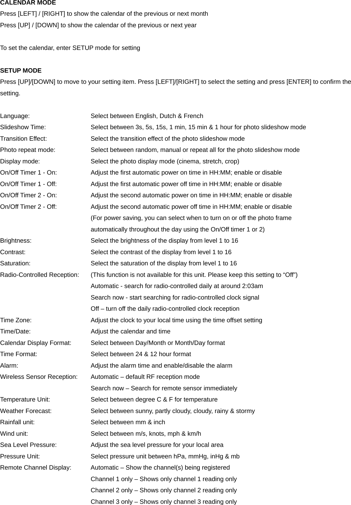 CALENDAR MODE Press [LEFT] / [RIGHT] to show the calendar of the previous or next month Press [UP] / [DOWN] to show the calendar of the previous or next year  To set the calendar, enter SETUP mode for setting  SETUP MODE Press [UP]/[DOWN] to move to your setting item. Press [LEFT]/[RIGHT] to select the setting and press [ENTER] to confirm the setting.  Language:         Select between English, Dutch &amp; French Slideshow Time:      Select between 3s, 5s, 15s, 1 min, 15 min &amp; 1 hour for photo slideshow mode Transition Effect:      Select the transition effect of the photo slideshow mode Photo repeat mode:      Select between random, manual or repeat all for the photo slideshow mode Display mode:        Select the photo display mode (cinema, stretch, crop) On/Off Timer 1 - On:      Adjust the first automatic power on time in HH:MM; enable or disable On/Off Timer 1 - Off:      Adjust the first automatic power off time in HH:MM; enable or disable On/Off Timer 2 - On:      Adjust the second automatic power on time in HH:MM; enable or disable On/Off Timer 2 - Off:      Adjust the second automatic power off time in HH:MM; enable or disable             (For power saving, you can select when to turn on or off the photo frame   automatically throughout the day using the On/Off timer 1 or 2) Brightness:        Select the brightness of the display from level 1 to 16 Contrast:          Select the contrast of the display from level 1 to 16 Saturation:        Select the saturation of the display from level 1 to 16 Radio-Controlled Reception:    (This function is not available for this unit. Please keep this setting to &ldquo;Off&rdquo;) Automatic - search for radio-controlled daily at around 2:03am       Search now - start searching for radio-controlled clock signal             Off &ndash; turn off the daily radio-controlled clock reception Time Zone:        Adjust the clock to your local time using the time offset setting Time/Date:        Adjust the calendar and time Calendar Display Format:    Select between Day/Month or Month/Day format Time Format:        Select between 24 &amp; 12 hour format Alarm:          Adjust the alarm time and enable/disable the alarm Wireless Sensor Reception:  Automatic &ndash; default RF reception mode             Search now &ndash; Search for remote sensor immediately Temperature Unit:   Select between degree C &amp; F for temperature Weather Forecast:      Select between sunny, partly cloudy, cloudy, rainy &amp; stormy Rainfall unit:        Select between mm &amp; inch Wind unit:         Select between m/s, knots, mph &amp; km/h Sea Level Pressure:      Adjust the sea level pressure for your local area Pressure Unit:    Select pressure unit between hPa, mmHg, inHg &amp; mb Remote Channel Display:    Automatic &ndash; Show the channel(s) being registered             Channel 1 only &ndash; Shows only channel 1 reading only             Channel 2 only &ndash; Shows only channel 2 reading only             Channel 3 only &ndash; Shows only channel 3 reading only 