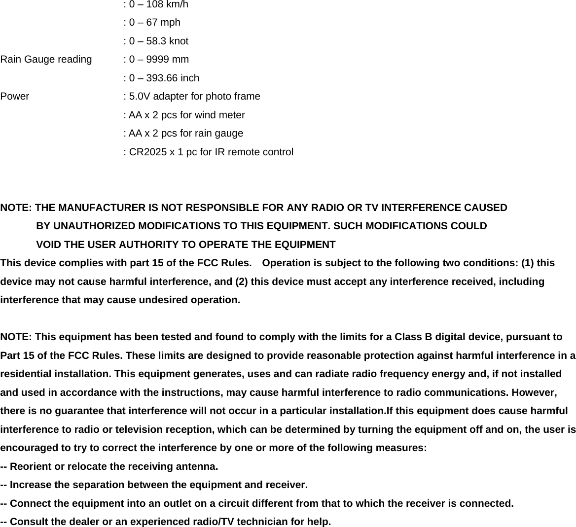      : 0 &ndash; 108 km/h      : 0 &ndash; 67 mph      : 0 &ndash; 58.3 knot Rain Gauge reading    : 0 &ndash; 9999 mm      : 0 &ndash; 393.66 inch Power        : 5.0V adapter for photo frame   : AA x 2 pcs for wind meter : AA x 2 pcs for rain gauge : CR2025 x 1 pc for IR remote control   NOTE: THE MANUFACTURER IS NOT RESPONSIBLE FOR ANY RADIO OR TV INTERFERENCE CAUSED        BY UNAUTHORIZED MODIFICATIONS TO THIS EQUIPMENT. SUCH MODIFICATIONS COULD        VOID THE USER AUTHORITY TO OPERATE THE EQUIPMENT This device complies with part 15 of the FCC Rules.    Operation is subject to the following two conditions: (1) this device may not cause harmful interference, and (2) this device must accept any interference received, including interference that may cause undesired operation.  NOTE: This equipment has been tested and found to comply with the limits for a Class B digital device, pursuant to Part 15 of the FCC Rules. These limits are designed to provide reasonable protection against harmful interference in a residential installation. This equipment generates, uses and can radiate radio frequency energy and, if not installed and used in accordance with the instructions, may cause harmful interference to radio communications. However, there is no guarantee that interference will not occur in a particular installation.If this equipment does cause harmful interference to radio or television reception, which can be determined by turning the equipment off and on, the user is encouraged to try to correct the interference by one or more of the following measures: -- Reorient or relocate the receiving antenna. -- Increase the separation between the equipment and receiver. -- Connect the equipment into an outlet on a circuit different from that to which the receiver is connected. -- Consult the dealer or an experienced radio/TV technician for help. 