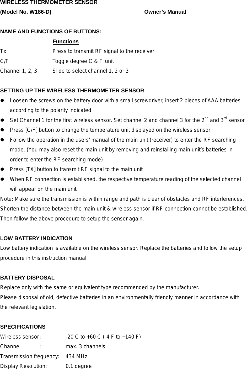 WIRELESS THERMOMETER SENSOR (Model No. W186-D)        Owner&rsquo;s Manual  NAME AND FUNCTIONS OF BUTTONS:     Functions      Tx        Press to transmit RF signal to the receiver C/F        Toggle degree C &amp; F unit Channel 1, 2, 3   Slide to select channel 1, 2 or 3    SETTING UP THE WIRELESS THERMOMETER SENSOR  Loosen the screws on the battery door with a small screwdriver, insert 2 pieces of AAA batteries according to the polarity indicated  Set Channel 1 for the first wireless sensor. Set channel 2 and channel 3 for the 2nd and 3rd sensor  Press [C/F] button to change the temperature unit displayed on the wireless sensor  Follow the operation in the users&rsquo; manual of the main unit (receiver) to enter the RF searching mode. (You may also reset the main unit by removing and reinstalling main unit&rsquo;s batteries in order to enter the RF searching mode)  Press [TX] button to transmit RF signal to the main unit    When RF connection is established, the respective temperature reading of the selected channel will appear on the main unit Note: Make sure the transmission is within range and path is clear of obstacles and RF interferences. Shorten the distance between the main unit &amp; wireless sensor if RF connection cannot be established. Then follow the above procedure to setup the sensor again.  LOW BATTERY INDICATION Low battery indication is available on the wireless sensor. Replace the batteries and follow the setup procedure in this instruction manual.  BATTERY DISPOSAL Replace only with the same or equivalent type recommended by the manufacturer. Please disposal of old, defective batteries in an environmentally friendly manner in accordance with the relevant legislation.  SPECIFICATIONS Wireless sensor :    -20 C to +60 C (-4 F to +140 F) Channel  :  max. 3 channels Transmission frequency:  434 MHz Display Resolution:    0.1 degree   