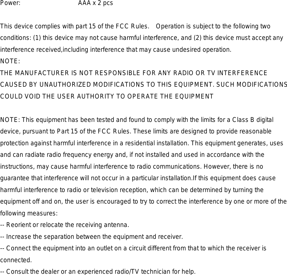 Power:    AAA x 2 pcs   This device complies with part 15 of the FCC Rules.    Operation is subject to the following two conditions: (1) this device may not cause harmful interference, and (2) this device must accept any interference received,including interference that may cause undesired operation. NOTE: THE MANUFACTURER IS NOT RESPONSIBLE FOR ANY RADIO OR TV INTERFERENCE CAUSED BY UNAUTHORIZED MODIFICATIONS TO THIS EQUIPMENT. SUCH MODIFICATIONS COULD VOID THE USER AUTHORITY TO OPERATE THE EQUIPMENT  NOTE: This equipment has been tested and found to comply with the limits for a Class B digital device, pursuant to Part 15 of the FCC Rules. These limits are designed to provide reasonable protection against harmful interference in a residential installation. This equipment generates, uses and can radiate radio frequency energy and, if not installed and used in accordance with the instructions, may cause harmful interference to radio communications. However, there is no guarantee that interference will not occur in a particular installation.If this equipment does cause harmful interference to radio or television reception, which can be determined by turning the equipment off and on, the user is encouraged to try to correct the interference by one or more of the following measures: -- Reorient or relocate the receiving antenna. -- Increase the separation between the equipment and receiver. -- Connect the equipment into an outlet on a circuit different from that to which the receiver is connected. -- Consult the dealer or an experienced radio/TV technician for help.    