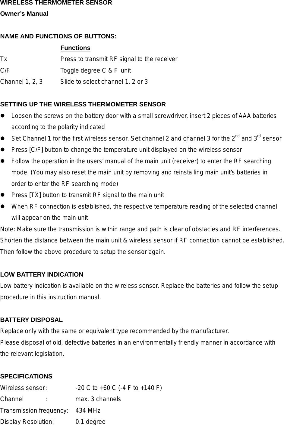 WIRELESS THERMOMETER SENSOR Owner&rsquo;s Manual  NAME AND FUNCTIONS OF BUTTONS:     Functions      Tx        Press to transmit RF signal to the receiver C/F        Toggle degree C &amp; F unit Channel 1, 2, 3   Slide to select channel 1, 2 or 3    SETTING UP THE WIRELESS THERMOMETER SENSOR  Loosen the screws on the battery door with a small screwdriver, insert 2 pieces of AAA batteries according to the polarity indicated  Set Channel 1 for the first wireless sensor. Set channel 2 and channel 3 for the 2nd and 3rd sensor  Press [C/F] button to change the temperature unit displayed on the wireless sensor  Follow the operation in the users&rsquo; manual of the main unit (receiver) to enter the RF searching mode. (You may also reset the main unit by removing and reinstalling main unit&rsquo;s batteries in order to enter the RF searching mode)  Press [TX] button to transmit RF signal to the main unit    When RF connection is established, the respective temperature reading of the selected channel will appear on the main unit Note: Make sure the transmission is within range and path is clear of obstacles and RF interferences. Shorten the distance between the main unit &amp; wireless sensor if RF connection cannot be established. Then follow the above procedure to setup the sensor again.  LOW BATTERY INDICATION Low battery indication is available on the wireless sensor. Replace the batteries and follow the setup procedure in this instruction manual.  BATTERY DISPOSAL Replace only with the same or equivalent type recommended by the manufacturer. Please disposal of old, defective batteries in an environmentally friendly manner in accordance with the relevant legislation.  SPECIFICATIONS Wireless sensor :    -20 C to +60 C (-4 F to +140 F) Channel  :  max. 3 channels Transmission frequency:  434 MHz Display Resolution:    0.1 degree   