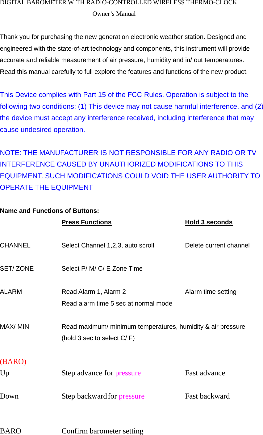 DIGITAL BAROMETER WITH RADIO-CONTROLLED WIRELESS THERMO-CLOCK Owner&rsquo;s Manual  Thank you for purchasing the new generation electronic weather station. Designed and engineered with the state-of-art technology and components, this instrument will provide accurate and reliable measurement of air pressure, humidity and in/ out temperatures. Read this manual carefully to full explore the features and functions of the new product.  This Device complies with Part 15 of the FCC Rules. Operation is subject to the following two conditions: (1) This device may not cause harmful interference, and (2) the device must accept any interference received, including interference that may cause undesired operation.    NOTE: THE MANUFACTURER IS NOT RESPONSIBLE FOR ANY RADIO OR TV INTERFERENCE CAUSED BY UNAUTHORIZED MODIFICATIONS TO THIS EQUIPMENT. SUCH MODIFICATIONS COULD VOID THE USER AUTHORITY TO OPERATE THE EQUIPMENT  Name and Functions of Buttons:     Press Functions      Hold 3 seconds  CHANNEL     Select Channel 1,2,3, auto scroll   Delete current channel  SET/ ZONE    Select P/ M/ C/ E Zone Time      ALARM   Read Alarm 1, Alarm 2     Alarm time setting        Read alarm time 5 sec at normal mode  MAX/ MIN     Read maximum/ minimum temperatures, humidity &amp; air pressure         (hold 3 sec to select C/ F)    (BARO) Up     Step advance for pressure   Fast advance  Down     Step backward for pressure   Fast backward                BARO   Confirm barometer setting 