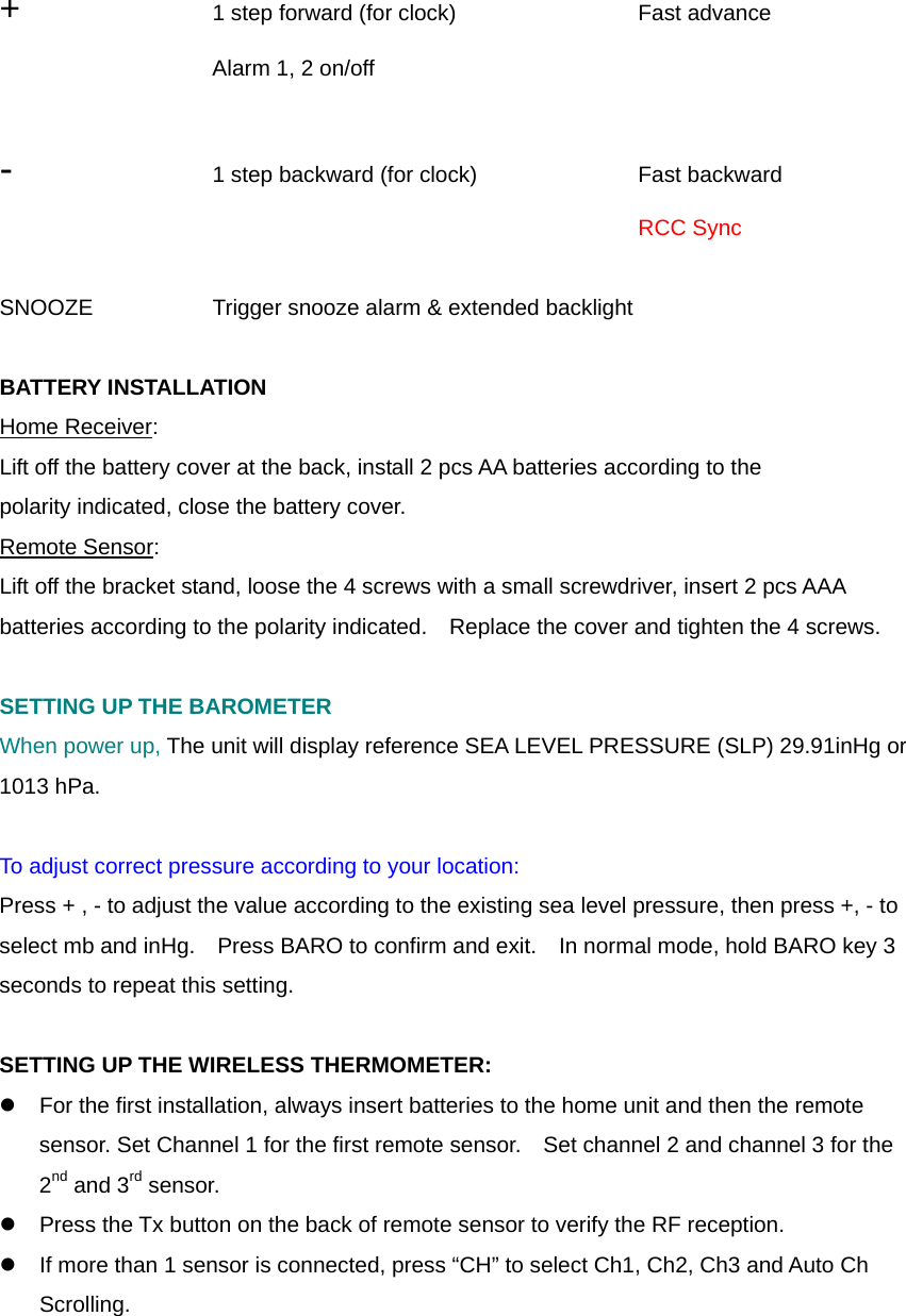  +     1 step forward (for clock)    Fast advance    Alarm 1, 2 on/off         -    1 step backward (for clock)    Fast backward           RCC Sync  SNOOZE      Trigger snooze alarm &amp; extended backlight      BATTERY INSTALLATION Home Receiver: Lift off the battery cover at the back, install 2 pcs AA batteries according to the polarity indicated, close the battery cover. Remote Sensor: Lift off the bracket stand, loose the 4 screws with a small screwdriver, insert 2 pcs AAA batteries according to the polarity indicated.    Replace the cover and tighten the 4 screws.  SETTING UP THE BAROMETER When power up, The unit will display reference SEA LEVEL PRESSURE (SLP) 29.91inHg or 1013 hPa.  To adjust correct pressure according to your location: Press + , - to adjust the value according to the existing sea level pressure, then press +, - to select mb and inHg.    Press BARO to confirm and exit.    In normal mode, hold BARO key 3 seconds to repeat this setting.  SETTING UP THE WIRELESS THERMOMETER: z  For the first installation, always insert batteries to the home unit and then the remote sensor. Set Channel 1 for the first remote sensor.    Set channel 2 and channel 3 for the 2nd and 3rd sensor.   z  Press the Tx button on the back of remote sensor to verify the RF reception. z  If more than 1 sensor is connected, press &ldquo;CH&rdquo; to select Ch1, Ch2, Ch3 and Auto Ch Scrolling.  