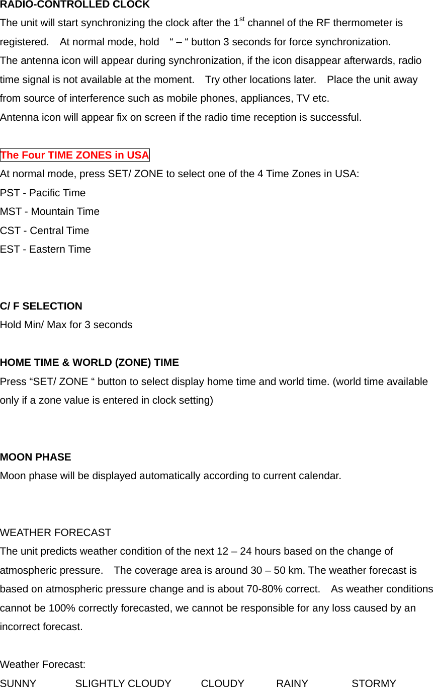 RADIO-CONTROLLED CLOCK The unit will start synchronizing the clock after the 1st channel of the RF thermometer is registered.    At normal mode, hold    &ldquo; &ndash; &ldquo; button 3 seconds for force synchronization. The antenna icon will appear during synchronization, if the icon disappear afterwards, radio time signal is not available at the moment.    Try other locations later.    Place the unit away from source of interference such as mobile phones, appliances, TV etc. Antenna icon will appear fix on screen if the radio time reception is successful.    The Four TIME ZONES in USA At normal mode, press SET/ ZONE to select one of the 4 Time Zones in USA: PST - Pacific Time MST - Mountain Time CST - Central Time EST - Eastern Time   C/ F SELECTION Hold Min/ Max for 3 seconds  HOME TIME &amp; WORLD (ZONE) TIME Press &ldquo;SET/ ZONE &ldquo; button to select display home time and world time. (world time available only if a zone value is entered in clock setting)   MOON PHASE Moon phase will be displayed automatically according to current calendar.   WEATHER FORECAST The unit predicts weather condition of the next 12 &ndash; 24 hours based on the change of atmospheric pressure.    The coverage area is around 30 &ndash; 50 km. The weather forecast is based on atmospheric pressure change and is about 70-80% correct.  As weather conditions cannot be 100% correctly forecasted, we cannot be responsible for any loss caused by an incorrect forecast.  Weather Forecast: SUNNY  SLIGHTLY CLOUDY  CLOUDY  RAINY  STORMY  