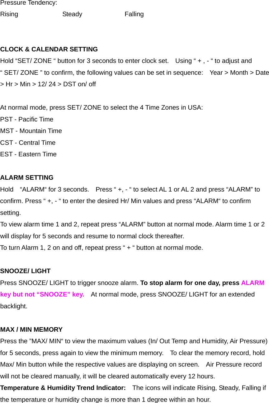 Pressure Tendency: Rising   Steady   Falling   CLOCK &amp; CALENDAR SETTING   Hold &ldquo;SET/ ZONE &ldquo; button for 3 seconds to enter clock set.    Using &ldquo; + , - &ldquo; to adjust and &ldquo; SET/ ZONE &rdquo; to confirm, the following values can be set in sequence:    Year > Month > Date > Hr > Min > 12/ 24 > DST on/ off   At normal mode, press SET/ ZONE to select the 4 Time Zones in USA: PST - Pacific Time MST - Mountain Time CST - Central Time EST - Eastern Time  ALARM SETTING Hold    &ldquo;ALARM&ldquo; for 3 seconds.    Press &ldquo; +, - &ldquo; to select AL 1 or AL 2 and press &ldquo;ALARM&rdquo; to confirm. Press &ldquo; +, - &ldquo; to enter the desired Hr/ Min values and press &ldquo;ALARM&ldquo; to confirm setting. To view alarm time 1 and 2, repeat press &ldquo;ALARM&rdquo; button at normal mode. Alarm time 1 or 2 will display for 5 seconds and resume to normal clock thereafter. To turn Alarm 1, 2 on and off, repeat press &ldquo; + &ldquo; button at normal mode.  SNOOZE/ LIGHT Press SNOOZE/ LIGHT to trigger snooze alarm. To stop alarm for one day, press ALARM key but not &ldquo;SNOOZE&rdquo; key.  At normal mode, press SNOOZE/ LIGHT for an extended backlight.  MAX / MIN MEMORY Press the &rdquo;MAX/ MIN&ldquo; to view the maximum values (In/ Out Temp and Humidity, Air Pressure) for 5 seconds, press again to view the minimum memory.    To clear the memory record, hold Max/ Min button while the respective values are displaying on screen.    Air Pressure record will not be cleared manually, it will be cleared automatically every 12 hours. Temperature &amp; Humidity Trend Indicator:    The icons will indicate Rising, Steady, Falling if the temperature or humidity change is more than 1 degree within an hour.   