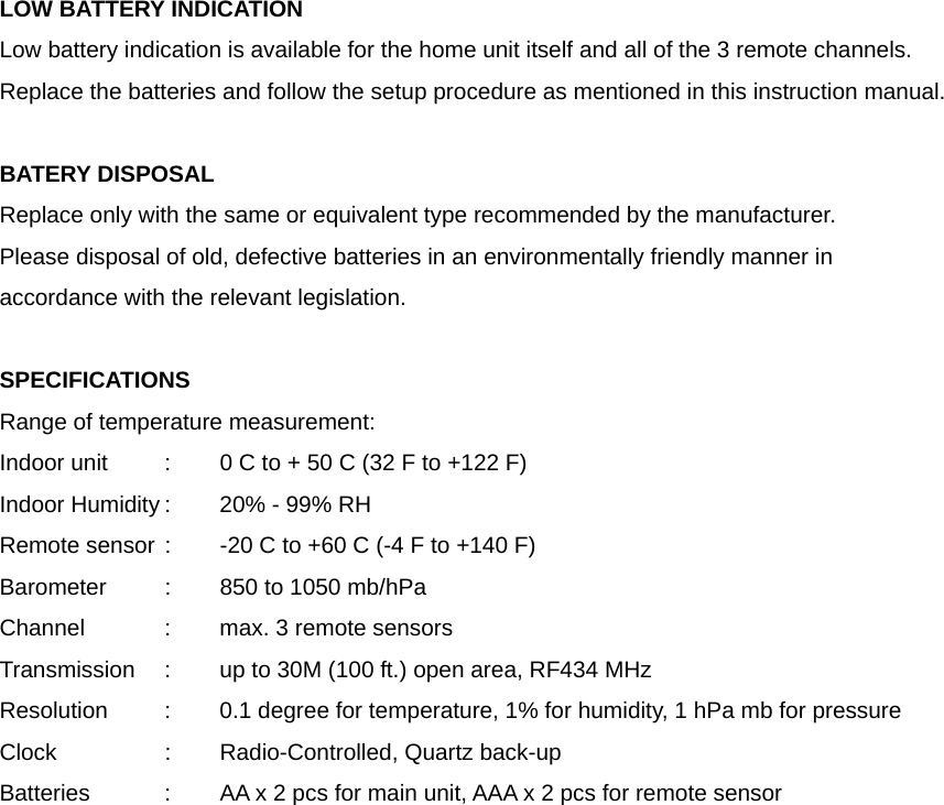 LOW BATTERY INDICATION Low battery indication is available for the home unit itself and all of the 3 remote channels. Replace the batteries and follow the setup procedure as mentioned in this instruction manual.  BATERY DISPOSAL Replace only with the same or equivalent type recommended by the manufacturer. Please disposal of old, defective batteries in an environmentally friendly manner in accordance with the relevant legislation.  SPECIFICATIONS Range of temperature measurement: Indoor unit   :  0 C to + 50 C (32 F to +122 F) Indoor Humidity :  20% - 99% RH Remote sensor :  -20 C to +60 C (-4 F to +140 F) Barometer   :  850 to 1050 mb/hPa Channel    :  max. 3 remote sensors Transmission    :  up to 30M (100 ft.) open area, RF434 MHz Resolution   :  0.1 degree for temperature, 1% for humidity, 1 hPa mb for pressure Clock    :    Radio-Controlled, Quartz back-up     Batteries    :  AA x 2 pcs for main unit, AAA x 2 pcs for remote sensor 