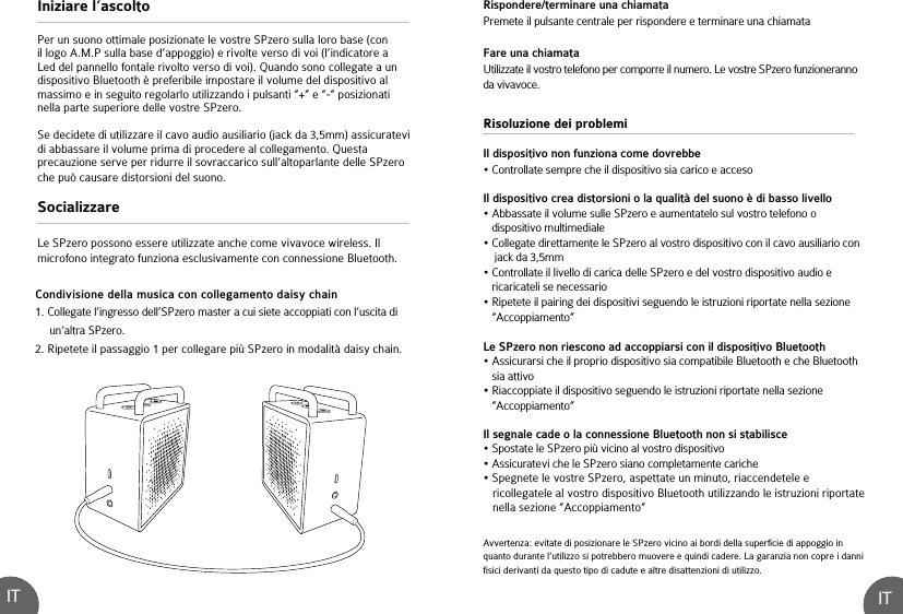 ITITRisoluzione dei problemiIl dispositivo non funziona come dovrebbe• Controllate sempre che il dispositivo sia carico e accesoIl dispositivo crea distorsioni o la qualità del suono è di basso livello• Abbassate il volume sulle SPzero e aumentatelo sul vostro telefono o    dispositivo multimediale• Collegate direttamente le SPzero al vostro dispositivo con il cavo ausiliario con     jack da 3,5mm• Controllate il livello di carica delle SPzero e del vostro dispositivo audio e    ricaricateli se necessario• Ripetete il pairing dei dispositivi seguendo le istruzioni riportate nella sezione    “Accoppiamento”Le SPzero non riescono ad accoppiarsi con il dispositivo Bluetooth • Assicurarsi che il proprio dispositivo sia compatibile Bluetooth e che Bluetooth    sia attivo • Riaccoppiate il dispositivo seguendo le istruzioni riportate nella sezione    “Accoppiamento” Il segnale cade o la connessione Bluetooth non si stabilisce• Spostate le SPzero più vicino al vostro dispositivo• Assicuratevi che le SPzero siano completamente cariche• Spegnete le vostre SPzero, aspettate un minuto, riaccendetele e    ricollegatele al vostro dispositivo Bluetooth utilizzando le istruzioni riportate    nella sezione “Accoppiamento”Condivisione della musica con collegamento daisy chain1. Collegate l’ingresso dell’SPzero master a cui siete accoppiati con l’uscita di      un’altra SPzero. 2. Ripetete il passaggio 1 per collegare più SPzero in modalità daisy chain.Avvertenza: evitate di posizionare le SPzero vicino ai bordi della superficie di appoggio in quanto durante l’utilizzo si potrebbero muovere e quindi cadere. La garanzia non copre i danni fisici derivanti da questo tipo di cadute e altre disattenzioni di utilizzo.Iniziare l’ascoltoSocializzarePer un suono ottimale posizionate le vostre SPzero sulla loro base (con il logo A.M.P sulla base d’appoggio) e rivolte verso di voi (l’indicatore a Led del pannello fontale rivolto verso di voi). Quando sono collegate a un dispositivo Bluetooth è preferibile impostare il volume del dispositivo al massimo e in seguito regolarlo utilizzando i pulsanti “+” e “-“ posizionati nella parte superiore delle vostre SPzero.Se decidete di utilizzare il cavo audio ausiliario (jack da 3,5mm) assicuratevi di abbassare il volume prima di procedere al collegamento. Questa precauzione serve per ridurre il sovraccarico sull’altoparlante delle SPzero che può causare distorsioni del suono.Le SPzero possono essere utilizzate anche come vivavoce wireless. Il microfono integrato funziona esclusivamente con connessione Bluetooth.Rispondere/terminare una chiamataPremete il pulsante centrale per rispondere e terminare una chiamataFare una chiamataUtilizzate il vostro telefono per comporre il numero. Le vostre SPzero funzioneranno da vivavoce.
