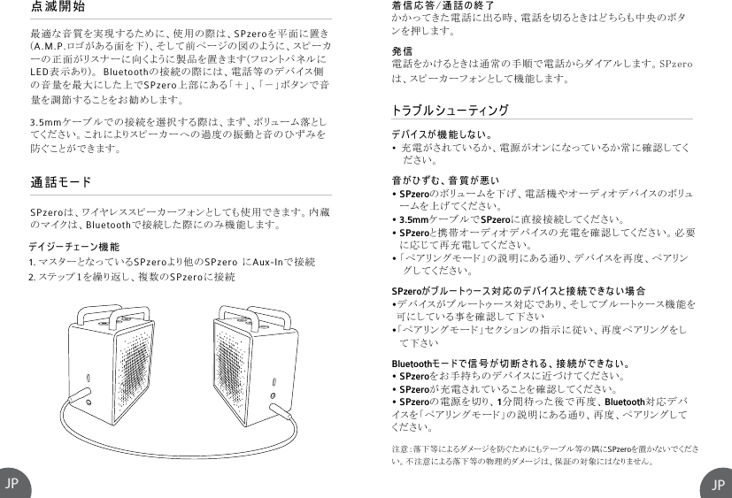 JPJPトラブルシューティングデバイスが機能しない。•  充電がされているか、電源がオンになっているか常に確認してく   ださい。音がひずむ、音質が悪い• SPzeroのボリュームを下げ、電話機やオーディオデバイスのボリュ  ームを上げてください。• 3.5mmケーブルでSPzeroに直接接続してください。• SPzeroと携帯オーディオデバイスの充電を確認してください。必要  に応じて再充電してください。• 「ペアリングモード」の説明にある通り、デバイスを再度、ペアリン   グしてください。 SPzeroがブルートゥース対応のデバイスと接続できない場合 •デバイスがブルートゥース対応であり、そしてブルートゥース機能を 可にしている事を確認して下さい •「ペアリングモード」セクションの指示に従い、再度ペアリングをし  て下さい Bluetoothモードで信号が切断される、接続ができない。• SPzeroをお手持ちのデバイスに近づけてください。• SPzeroが充電されていることを確認してください。• SPzeroの電源を切り、1分間待った後で再度、Bluetooth対応デバイスを「ペアリングモード」の説明にある通り、再度、ペアリングしてください。デイジーチェーン機能1. マスターとなっているSPzeroより他のSPzero にAux-Inで接続 2. ステップ１を繰り返し、複数のSPzeroに接続注意：落下等によるダメージを防ぐためにもテーブル等の隅にSPzeroを置かないでください。不注意による落下等の物理的ダメージは、保証の対象にはなりません。点滅開始通話モード最適な音質を実現するために、使用の際は、SPzeroを平面に置き(A.M.P.ロゴがある面を下)、そして前ページの図のように、スピーカーの正面がリスナーに向くように製品を置きます(フロントパネルにLED表示あり)。 Bluetoothの接続の際には、電話等のデバイス側の音量を最大にした上でSPzero上部にある「＋」、「－」ボタンで音量を調節することをお勧めします。 3.5mmケーブルでの接続を選択する際は、まず、ボリューム落としてください。これによりスピーカーへの過度の振動と音のひずみを防ぐことができます。SPzeroは、ワイヤレススピーカーフォンとしても使用できます。内蔵のマイクは、Bluetoothで接続した際にのみ機能します。着信応答/通話の終了かかってきた電話に出る時、電話を切るときはどちらも中央のボタンを押します。発信電話をかけるときは通常の手順で電話からダイアルします。SPzeroは、スピーカーフォンとして機能します。