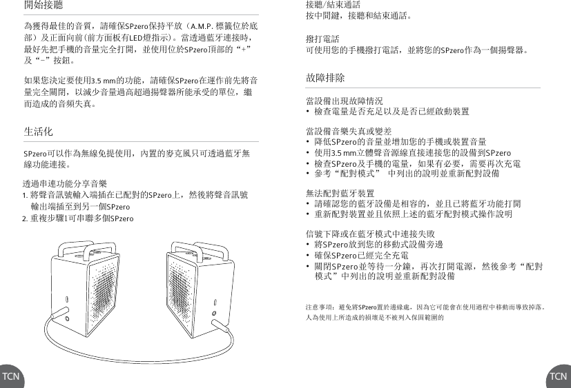 TCN TCN故障排除當設備出現故障情況• 檢查電量是否充足以及是否已經啟動裝置當設備音樂失真或變差• 降低SPzero的音量並增加您的手機或裝置音量• 使用3.5 mm立體聲音源線直接連接您的設備到SPzero• 檢查SPzero及手機的電量，如果有必要，需要再次充電• 參考“配對模式” 中列出的說明並重新配對設備無法配對藍牙裝置• 請確認您的藍牙設備是相容的，並且已將藍牙功能打開• 重新配對裝置並且依照上述的藍牙配對模式操作說明信號下降或在藍牙模式中連接失敗• 將SPzero放到您的移動式設備旁邊• 確保SPzero已經完全充電• 關閉SPzero並等待一分鐘，再次打開電源，然後參考“配對  模式”中列出的說明並重新配對設備透過串連功能分享音樂1. 將聲音訊號輸入端插在已配對的SPzero上，然後將聲音訊號  輸出端插至到另一個SPzero2. 重複步驟1可串聯多個SPzero注意事項：避免將SPzero置於邊緣處，因為它可能會在使用過程中移動而導致掉落。人為使用上所造成的損壞是不被列入保固範圍的開始接聽生活化為獲得最佳的音質，請確保SPzero保持平放（A.M.P.標籤位於底部）及正面向前(前方面板有LED燈指示)。當透過藍牙連接時，最好先把手機的音量完全打開，並使用位於SPzero頂部的“+” 及“-”按鈕。如果您決定要使用3.5 mm的功能，請確保SPzero在運作前先將音量完全關閉，以減少音量過高超過揚聲器所能承受的單位，繼而造成的音頻失真。SPzero可以作為無線免提使用，內置的麥克風只可透過藍牙無線功能連接。接聽/結束通話按中間鍵，接聽和結束通話。撥打電話可使用您的手機撥打電話，並將您的SPzero作為一個揚聲器。