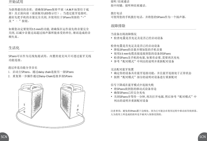 SCN SCN故障排除当设备出现故障情况• 检查电量是否充足及是否已经启动设备检查电量是否充足及是否已经启动设备• 降低SPzero的音量并增加您的手机音量• 使用3.5 mm电缆直接连接到您的设备到SPzero• 检查SPzero及手机的电量,如果有必要,需要再次充电• 参考“配对模式”中列出的说明并重新配对设备 无法配对蓝牙装置 • 确定你的设备具有蓝牙连接功能，并且蓝牙连接处于正常状态• 按照“配对模式”部分的说明对设备进行重新配对信号下降或在蓝牙模式中连接失败• 将SPzero放到您的移动式设备旁边• 确保SPzero已经完全充电• 关闭SPzero并等待一分钟,再次打开电源,然后参考“配对模式”中  列出的说明并重新配对设备透过串连功能分享音乐1. 启动主SPzero，通过daisy chain连接另一部SPzero2. 重复第一步操作通过Daisy-Chain连接多部SPzero注意事项：避免将SPzero置于边缘处，因为它可能会在使用过程中移动而导致掉落。人为使用上所造成的损坏是不被列入保修范围的。开始试用生活化为获得最佳的音质，请确保SPzero保持平放（A.M.P.标签位于底部）及正面向前（前面板有LED指示灯）。当透过蓝牙连接时,最好先把手机的音量完全关闭,并使用位于SPzero顶部的“+”及“ - ”按钮。如果您决定要使用3.5 mm的功能,请确保在运作前先将音量完全关闭,以减少音量过高超过扬声器所能承受的单位,继而造成的音频失真。SPzero可以作为无线免提试用，内置的麦克风只可透过蓝牙无线功能连接。接听/结束通话按中间键，接听和结束通话。拨打电话可使用您的手机拨打电话，并将您的SPzero作为一个扬声器。