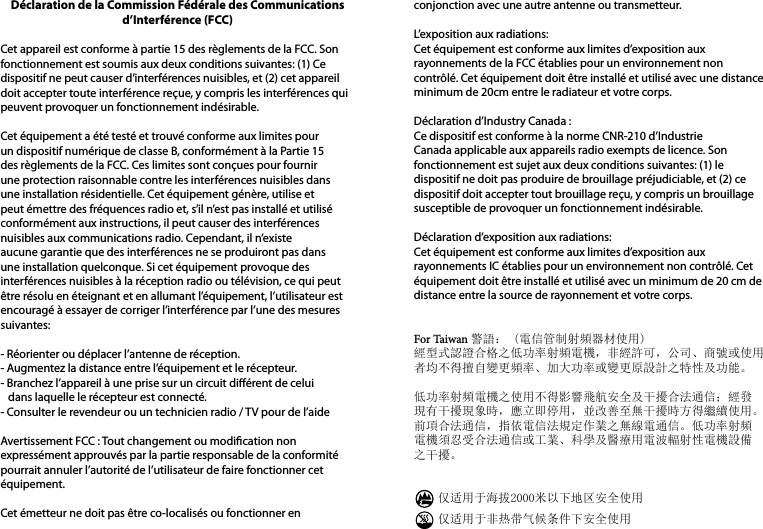 Déclaration de la Commission Fédérale des Communications d’Interférence (FCC) Cet appareil est conforme à partie 15 des règlements de la FCC. Son fonctionnement est soumis aux deux conditions suivantes: (1) Ce dispositif ne peut causer d’interférences nuisibles, et (2) cet appareil doit accepter toute interférence reçue, y compris les interférences qui peuvent provoquer un fonctionnement indésirable. Cet équipement a été testé et trouvé conforme aux limites pour un dispositif numérique de classe B, conformément à la Partie 15 des règlements de la FCC. Ces limites sont conçues pour fournir une protection raisonnable contre les interférences nuisibles dans une installation résidentielle. Cet équipement génère, utilise et peut émettre des fréquences radio et, s’il n’est pas installé et utilisé conformément aux instructions, il peut causer des interférences nuisibles aux communications radio. Cependant, il n’existe aucune garantie que des interférences ne se produiront pas dans une installation quelconque. Si cet équipement provoque des interférences nuisibles à la réception radio ou télévision, ce qui peut être résolu en éteignant et en allumant l’équipement, l’utilisateur est encouragé à essayer de corriger l’interférence par l’une des mesures suivantes: - Réorienter ou déplacer l’antenne de réception.- Augmentez la distance entre l’équipement et le récepteur.- Branchez l’appareil à une prise sur un circuit diérent de celui   dans laquelle le récepteur est connecté.- Consulter le revendeur ou un technicien radio / TV pour de l’aide Avertissement FCC : Tout changement ou modication non expressément approuvés par la partie responsable de la conformité pourrait annuler l’autorité de l’utilisateur de faire fonctionner cet équipement. Cet émetteur ne doit pas être co-localisés ou fonctionner en conjonction avec une autre antenne ou transmetteur. L’exposition aux radiations:Cet équipement est conforme aux limites d’exposition aux rayonnements de la FCC établies pour un environnement non contrôlé. Cet équipement doit être installé et utilisé avec une distance minimum de 20cm entre le radiateur et votre corps.Déclaration d’Industry Canada :Ce dispositif est conforme à la norme CNR-210 d’Industrie Canada applicable aux appareils radio exempts de licence. Son fonctionnement est sujet aux deux conditions suivantes: (1) le dispositif ne doit pas produire de brouillage préjudiciable, et (2) ce dispositif doit accepter tout brouillage reçu, y compris un brouillage susceptible de provoquer un fonctionnement indésirable. Déclaration d’exposition aux radiations:Cet équipement est conforme aux limites d’exposition aux rayonnements IC établies pour un environnement non contrôlé. Cet équipement doit être installé et utilisé avec un minimum de 20 cm de distance entre la source de rayonnement et votre corps.  For Taiwan 警語： (電信管制射頻器材使用)經型式認證合格之低功率射頻電機，非經許可，公司、商號或使用者均不得擅自變更頻率、加大功率或變更原設計之特性及功能。低功率射頻電機之使用不得影響飛航安全及干擾合法通信；經發現有干擾現象時，應立即停用，並改善至無干擾時方得繼續使用。前項合法通信，指依電信法規定作業之無線電通信。低功率射頻電機須忍受合法通信或工業、科學及醫療用電波輻射性電機設備之干擾。　　仅适用于海拔2000米以下地区安全使用　　仅适用于非热带气候条件下安全使用