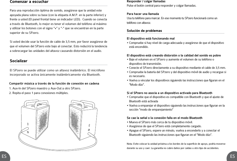 ES ESSolución de problemasEl dispositivo está funcionando mal• Compruebe si hay nivel de carga adecuada y asegúrese de que el dispositivo    está encendido.El dispositivo está creando distorsión o la calidad del sonido es pobre• Baje el volumen en el SPzero y aumente el volumen de su teléfono o    dispositivo de transmisión.• Conecte el SPzero directamente a su dispositivo mediante el cable de 3,5 mm.• Compruebe la batería del SPzero y del dispositivo móvil de audio y recargue si    es necesario.• Vuelva a vincular los dispositivos siguiendo las instrucciones que figuran en el    “Modo dúo”.Si el SPzero no asocia a un dispositivo activado para Bluetooth• Compruebe que el dispositivo es compatible con Bluetooth y que el ajuste de    Bluetooth está activada• Vuelva a emparejar el dispositivo siguiendo las instrucciones que figuran en la    sección “modo de emparejamiento” Se cae la señal o la conexión falla en el modo Bluetooth• Mueva el SPzero más cerca de tu dispositivo móvil.• Asegúrese de que el SPzero está completamente cargado.• Apague el SPzero, espere un minuto, vuelva a encenderlo y a conectar el    Bluetooth siguiendo las instrucciones que figuran en el “Modo dúo”.Compartir música a través de la función de conexión en cadena1. Aux-In del SPzero maestro y Aux-Out a otro SPzero.2. Repita el paso 1 para conexiones múltiples.Nota: Evite colocar la unidad próxima a los bordes de la superficie de apoyo, podría moverse durante su uso y caer. La garantía no cubre daños por caídas u otro tipo de accidentes.Comenzar a escucharSocializarPara una reproducción óptima de sonido, asegúrese que la unidad este apoyada plana sobre su base (con la etiqueta A.M.P. en la parte inferior) y frente a usted (El panel frontal tiene un indicador LED).  Cuando se conecta a través de Bluetooth, lo mejor es tener el volumen del teléfono al máximo y utilizar los botones con el signo “+” y “-” que se encuentran en la parte superior de su SPzero.Si usted decide usar la función de cable de 3,5 mm, por favor asegúrese de que el volumen del SPzero este bajo al conectar. Esto reducirá la tendencia a sobrecargar las unidades del altavoz causando distorsión en el audio.El SPzero se puede utilizar como un altavoz inalámbrico. El micrófono incorporado se activa únicamente inalámbricamente vía Bluetooth.Responder / colgar llamadasPulse el botón central para responder y colgar llamadas. Para hacer una llamadaUsa tu teléfono para marcar. En ese momento tu SPzero funcionará como un teléfono con altavoz.