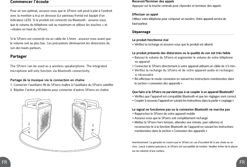 FR FRDépannageLe produit fonctionne mal• Vérifiez la recharge et assurez-vous que le produit est alluméLe produit présente des distorsions ou la qualité du son est très faible • Baissez le volume du SPzero et augmenter le volume de votre téléphone    ou appareil• Connectez le SPzero directement à votre appareil utilisant un câble de 3.5 mm.• Vérifiez la recharge du SPzero et de votre appareil audio et rechargez    si nécessaire• Ré-effectuez le mode connexion en suivant les instructions mentionnées dans    la section « connexion des appareils »Que faire si le SPzero ne parvient pas à se coupler à un appareil Bluetooth?• Vérifiez que l’appareil est compatible Bluetooth et que les réglages sont correct.• Coupler à nouveau l’appareil en suivant les instructions dans la partie « couplage »Le signal ne fonctionne pas ou la connexion Bluetooth ne marche pas• Rapprochez le SPzero de votre appareil mobile• Assurez-vous que le SPzero soit complètement rechargé• Mettez le SPzero hors tension, attendez une minute, puis rallumez et    reconnectez-le à la fonction Bluetooth de l’appareil en suivant les instructions    mentionnées dans la section « Connexion des appareils »Partage de la musique via la connection en chaîne1. Connecter l’auxiliaire IN du SPzero maître à l’auxiliaire du SPzero satellite2. Répéter l’action précédente pour connecter d’autres SPzero en chaîneAvertissement: La garantie ne couvre pas le SPzero en cas d’accident lié à une chute ou un choc. Lancé à pleine puissance, le SPzero est susceptible de tomber. Veuillez éviter de le placer sur les rebords d’une surface.Commencer l’écoutePartagerPour un son optimal, assurez-vous que le SPzero soit posé à plat à l’endroit avec la mention a.m.p en dessous (Le panneau frontal est équipé d’un indicateur LED). Si le produit est connecté via Bluetooth : assurez-vous que le volume du téléphone soit au maximum et utilisez les touches + et –situées en haut du SPzero. Si le SPzero est connecté via un cable de 3.5mm : assurez-vous avant que le volume soit au plus bas. Ces précautions diminueront les distorsions du son des hauts parleurs.The SPzero can be used as a wireless speakerphone. The integrated microphone will only function via Bluetooth connectivity. Recevoir/Terminer des appelsAppuyez sur la touche centrale pour répondre et terminer des appels.Effectuer un appelUtilisez votre téléphone pour composer un numéro. Votre appareil servira de haut-parleur.