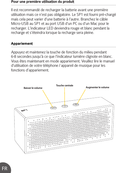 Pour une première utilisation du produit Il est recommandé de recharger la batterie avant une première utilisation mais ce n’est pas obligatoire. Le SP1 est fourni pré-chargé mais cela peut varier d’une batterie à l’autre. Branchez le câble Micro-USB au SP1 et au port USB d’un PC ou d’un Mac pour le recharger. L’indicateur LED deviendra rouge et blanc pendant la recharge et s’éteindra lorsque la recharge sera pleine.Appuyez et maintenez la touche de fonction du milieu pendant 6-8 secondes jusqu’à ce que l’indicateur lumière clignote en blanc. Vous êtes maintenant en mode appariement. Veuillez lire le manuel d’utilisation de votre téléphone / appareil de musique pour les fonctions d’appariement.AppariementFRBaisser le volume Augmenter le volumeTouche centrale