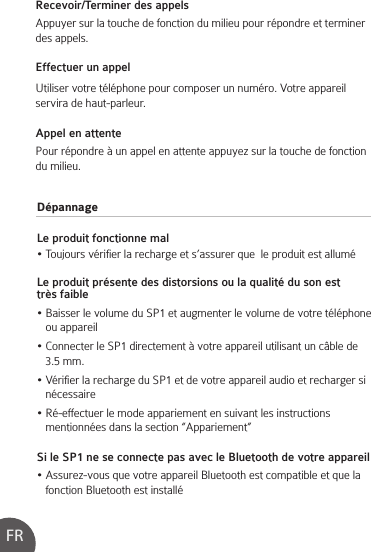 DépannageLe produit fonctionne mal• Toujours vérifier la recharge et s’assurer que  le produit est alluméLe produit présente des distorsions ou la qualité du son est très faible• Baisser le volume du SP1 et augmenter le volume de votre téléphone    ou appareil• Connecter le SP1 directement à votre appareil utilisant un câble de    3.5 mm.• Vérifier la recharge du SP1 et de votre appareil audio et recharger si    nécessaire• Ré-effectuer le mode appariement en suivant les instructions    mentionnées dans la section “Appariement”Si le SP1 ne se connecte pas avec le Bluetooth de votre appareil• Assurez-vous que votre appareil Bluetooth est compatible et que la    fonction Bluetooth est installéRecevoir/Terminer des appelsAppuyer sur la touche de fonction du milieu pour répondre et terminer des appels.Effectuer un appelUtiliser votre téléphone pour composer un numéro. Votre appareil servira de haut-parleur.Appel en attentePour répondre à un appel en attente appuyez sur la touche de fonction du milieu.FR
