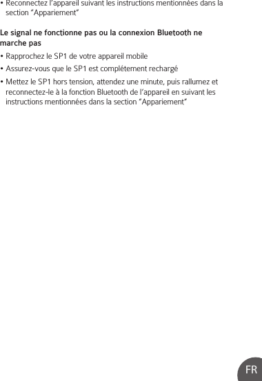 FR• Reconnectez l’appareil suivant les instructions mentionnées dans la    section “Appariement”Le signal ne fonctionne pas ou la connexion Bluetooth ne marche pas• Rapprochez le SP1 de votre appareil mobile• Assurez-vous que le SP1 est complétement rechargé• Mettez le SP1 hors tension, attendez une minute, puis rallumez et    reconnectez-le à la fonction Bluetooth de l’appareil en suivant les       instructions mentionnées dans la section “Appariement”