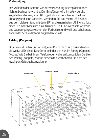 Vorbereitung Das Aufladen der Batterie vor der Verwendung ist empfohlen aber nicht unbedingt notwendig. Der Empfänger wird im Werk bereits aufgeladen, die Restkapazität ist jedoch von verschieden Faktoren abhängig und kann variieren. Verbinden Sie das Micro-USB Kabel aus dem Lieferumfang mit dem SP1 und einem freien USB Anschluss eines PCs oder Macs um es aufzuladen. Die LEDs wechseln während des Ladevorgangs zwischen den Farben rot und weiß und schalten ab sobald das SP1 vollständig aufgeladen wurde.Drücken und halten Sie den mittleren Knopf für 6 bis 8 Sekunden bis die weiße LED blinkt. Das Gerät befindet sich nun im Paring (Koppeln) Modus. Wie Sie bei Ihrem Telefon oder weiteren kompatiblen Geräten den Pairing (Koppeln) Modus einschalten, entnehmen Sie bitte der jeweiligen Gebrauchsanweisung.Pairing (Koppeln)DELautstärke - Lautstärke +Mittlere Knopf