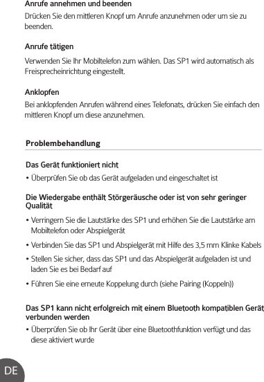 ProblembehandlungDas Gerät funktioniert nicht• Überprüfen Sie ob das Gerät aufgeladen und eingeschaltet istDie Wiedergabe enthält Störgeräusche oder ist von sehr geringer Qualität• Verringern Sie die Lautstärke des SP1 und erhöhen Sie die Lautstärke am    Mobiltelefon oder Abspielgerät• Verbinden Sie das SP1 und Abspielgerät mit Hilfe des 3,5 mm Klinke Kabels• Stellen Sie sicher, dass das SP1 und das Abspielgerät aufgeladen ist und    laden Sie es bei Bedarf auf• Führen Sie eine erneute Koppelung durch (siehe Pairing (Koppeln))Das SP1 kann nicht erfolgreich mit einem Bluetooth kompatiblen Gerät verbunden werden• Überprüfen Sie ob Ihr Gerät über eine Bluetoothfunktion verfügt und das    diese aktiviert wurdeAnrufe annehmen und beendenDrücken Sie den mittleren Knopf um Anrufe anzunehmen oder um sie zu beenden.Anrufe tätigenVerwenden Sie Ihr Mobiltelefon zum wählen. Das SP1 wird automatisch als Freisprecheinrichtung eingestellt.AnklopfenBei anklopfenden Anrufen während eines Telefonats, drücken Sie einfach den mittleren Knopf um diese anzunehmen. DE