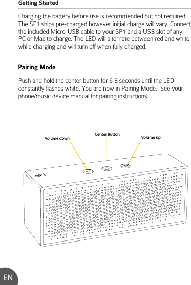 Getting Started Charging the battery before use is recommended but not required.  The SP1 ships pre-charged however initial charge will vary. Connect the included Micro-USB cable to your SP1 and a USB slot of any PC or Mac to charge. The LED will alternate between red and white while charging and will turn off when fully charged.Push and hold the center button for 6-8 seconds until the LED constantly flashes white. You are now in Pairing Mode.  See your phone/music device manual for pairing instructions.Pairing ModeENVolume down Volume upCenter Button